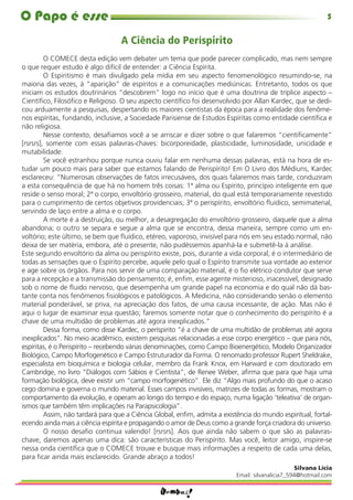 O Papo é esse                                                                                                5

                                  A Ciência do Períspirito
         O COMECE desta edição vem debater um tema que pode parecer complicado, mas nem sempre
o que requer estudo é algo difícil de entender: a Ciência Espírita.
         O Espiritismo é mais divulgado pela mídia em seu aspecto fenomenológico resumindo-se, na
maioria das vezes, à “aparição” de espíritos e a comunicações mediúnicas. Entretanto, todos os que
iniciam os estudos doutrinários “descobrem” logo no início que é uma doutrina de tríplice aspecto –
Cientíﬁco, Filosóﬁco e Religioso. O seu aspecto cientíﬁco foi desenvolvido por Allan Kardec, que se dedi-
cou arduamente a pesquisas, despertando os maiores cientistas da época para a realidade dos fenôme-
nos espíritas, fundando, inclusive, a Sociedade Parisiense de Estudos Espíritas como entidade cientíﬁca e
não religiosa.
         Nesse contexto, desaﬁamos você a se arriscar e dizer sobre o que falaremos “cientiﬁcamente”
[rsrsrs], somente com essas palavras-chaves: bicorporeidade, plasticidade, luminosidade, unicidade e
mutabilidade.
         Se você estranhou porque nunca ouviu falar em nenhuma dessas palavras, está na hora de es-
tudar um pouco mais para saber que estamos falando de Perispírito! Em O Livro dos Médiuns, Kardec
esclareceu: “Numerosas observações de fatos irrecusáveis, dos quais falaremos mais tarde, conduziram
a esta consequência de que há no homem três coisas: 1ª alma ou Espírito, princípio inteligente em que
reside o senso moral; 2ª o corpo, envoltório grosseiro, material, do qual está temporariamente revestido
para o cumprimento de certos objetivos providenciais; 3ª o perispírito, envoltório ﬂuídico, semimaterial,
servindo de laço entre a alma e o corpo.
         A morte é a destruição, ou melhor, a desagregação do envoltório grosseiro, daquele que a alma
abandona; o outro se separa e segue a alma que se encontra, dessa maneira, sempre como um en-
voltório; este último, se bem que ﬂuídico, etéreo, vaporoso, invisível para nós em seu estado normal, não
deixa de ser matéria, embora, até o presente, não pudéssemos apanhá-la e submetê-la à análise.
Este segundo envoltório da alma ou perispírito existe, pois, durante a vida corporal; é o intermediário de
todas as sensações que o Espírito percebe, aquele pelo qual o Espírito transmite sua vontade ao exterior
e age sobre os órgãos. Para nos servir de uma comparação material, é o ﬁo elétrico condutor que serve
para a recepção e a transmissão do pensamento; é, enﬁm, esse agente misterioso, inacessível, designado
sob o nome de ﬂuido nervoso, que desempenha um grande papel na economia e do qual não dá bas-
tante conta nos fenômenos ﬁsiológicos e patológicos. A Medicina, não considerando senão o elemento
material ponderável, se priva, na apreciação dos fatos, de uma causa incessante, de ação. Mas não é
aqui o lugar de examinar essa questão; faremos somente notar que o conhecimento do perispírito é a
chave de uma multidão de problemas até agora inexplicados.”
         Dessa forma, como disse Kardec, o períspirito “é a chave de uma multidão de problemas até agora
inexplicados”. No meio acadêmico, existem pesquisas relacionadas a esse corpo energético – que para nós,
espíritas, é o Perispírito – recebendo várias denominações, como Campo Bioenergético, Modelo Organizador
Biológico, Campo Morfogenético e Campo Estruturador da Forma. O renomado professor Rupert Sheldrake,
especialista em bioquímica e biologia celular, membro da Frank Knox, em Harward e com doutorado em
Cambridge, no livro “Diálogos com Sábios e Cientista”, de Renee Weber, aﬁrma que para que haja uma
formação biológica, deve existir um “campo morfogenético”. Ele diz “Algo mais profundo do que o acaso
cego domina e governa o mundo material. Esses campos invisíveis, matrizes de todas as formas, mostram o
comportamento da evolução, e operam ao longo do tempo e do espaço, numa ligação ‘teleativa’ de organ-
ismos que também têm implicações na Parapsicologia”.
         Assim, não tardará para que a Ciência Global, enﬁm, admita a existência do mundo espiritual, fortal-
ecendo ainda mais a ciência espírita e propagando o amor de Deus como a grande força criadora do universo.
         O nosso desaﬁo continua valendo! [rsrsrs]. Aos que ainda não sabem o que são as palavras-
chave, daremos apenas uma dica: são características do Perispírito. Mas você, leitor amigo, inspire-se
nessa onda cientíﬁca que o COMECE trouxe e busque mais informações a respeito de cada uma delas,
para ﬁcar ainda mais esclarecido. Grande abraço a todos!
                                                                                                  Silvana Lícia
                                                                           Email: silvanalicia7_594@hotmail.com
 