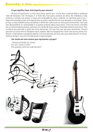 Recordar é viver                                                                                      7

       O que signiﬁca fazer Arte Espírita para Jovens?
       No livro O Espiritismo na Arte Léon Denis atenta que “A arte bem compreendida é poderoso
meio de elevação e de renovação. É a fonte dos mais puros prazeres da alma; ela embeleza a vida,
sustenta e consola nas provas, e traça com antecedência, para o espírito, os caminhos para o céu.”
Seguindo essa lógica fazer arte espírita para os jovens signiﬁca buscar essa elevação e renovação. Alme-
jar que o nosso trabalho possa sensibilizar e alimentar a alma com os mais puros sentimentos. Isso tudo
sem desconsiderar as necessidades e os gostos próprios dessa faixa etária. Certa vez fomos criticados
em um centro espírita porque cantamos um samba de nossa autoria chamado Sambinha do Amor. Ora,
é próprio da juventude o gosto de ritmos dançantes. Por que não usar isso para alcançá-los. Discutir
que esse ou outro ritmo é impróprio não é urgente. Não nos esqueçamos: fazer com que os jovens con-
heçam e internalizem a proposta espírita e os ensinamentos de Jesus para que estes possam se tornar
Homens de Bem, isso sim é fundamental e imprescindível.
       Um trecho de uma música que represente o grupo?
       “Porque cantando vou crescer
       Por isso, Cantar é Viver!
       Pois quando canto ﬁca tudo tão bom”
 