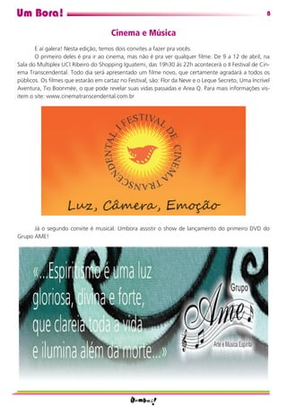 Um Bora!                                                                                             8

                                      Cinema e Música
       E aí galera! Nesta edição, temos dois convites a fazer pra vocês.
       O primeiro deles é pra ir ao cinema, mas não é pra ver qualquer ﬁlme. De 9 a 12 de abril, na
Sala do Multiplex UCI Ribeiro do Shopping Iguatemi, das 19h30 às 22h acontecerá o II Festival de Cin-
ema Transcendental. Todo dia será apresentado um ﬁlme novo, que certamente agradará a todos os
públicos. Os ﬁlmes que estarão em cartaz no Festival, são: Flor da Neve e o Leque Secreto, Uma Incrível
Aventura, Tio Boonmée, o que pode revelar suas vidas passadas e Area Q. Para mais informações vis-
item o site: www.cinematranscendental.com.br




      Já o segundo convite é musical. Umbora assistir o show de lançamento do primeiro DVD do
Grupo AME!
 