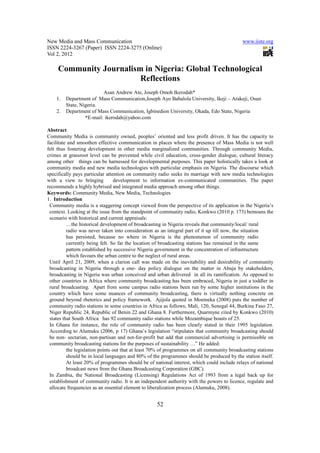 New Media and Mass Communication www.iiste.org
ISSN 2224-3267 (Paper) ISSN 2224-3275 (Online)
Vol 2, 2012
52
Community Journalism in Nigeria: Global Technological
Reflections
Asan Andrew Ate, Joseph Omoh Ikerodah*
1. Department of Mass Communication,Joseph Ayo Babalola University, Ikeji – Arakeji, Osun
State, Nigeria.
2. Department of Mass Communication, Igbinedion University, Okada, Edo State, Nigeria
*E-mail: ikerodah@yahoo.com
Abstract
Community Media is community owned, peoples’ oriented and less profit driven. It has the capacity to
facilitate and smoothen effective communication in places where the presence of Mass Media is not well
felt thus fostering development in other media marginalized communities. Through community Media,
crimes at grassroot level can be prevented while civil education, cross-gender dialogue, cultural literacy
among other things can be harnessed for developmental purposes. This paper holistically takes a look at
community media and new media technologies with particular emphasis on Nigeria. The discourse which
specifically pays particular attention on community radio seeks its marriage with new media technologies
with a view to bringing development to information ex-communicated communities. The paper
recommends a highly hybrised and integrated media approach among other things.
Keywords: Community Media, New Media, Technologies
1. Introduction
Community media is a staggering concept viewed from the perspective of its application in the Nigeria’s
context. Looking at the issue from the standpoint of community radio, Konkwo (2010 p. 173) bemoans the
scenario with historical and current appraisals:
…the historical development of broadcasting in Nigeria reveals that community/local/ rural
radio was never taken into consideration as an integral part of it up till now, the situation
has persisted, because no where in Nigeria is the phenomenon of community radio
currently being felt. So far the location of broadcasting stations has remained in the same
pattern established by successive Nigeria government in the concentration of infrastructure
which favours the urban centre to the neglect of rural areas.
Until April 21, 2009, when a clarion call was made on the inevitability and desirability of community
broadcasting in Nigeria through a one- day policy dialogue on the matter in Abuja by stakeholders,
broadcasting in Nigeria was urban conceived and urban delivered in all its ramification. As opposed to
other countries in Africa where community broadcasting has been embraced, Nigeria in just a toddler in
rural broadcasting. Apart from some campus radio stations been run by some higher institutions in the
country which have some nuances of community broadcasting, there is virtually nothing concrete on
ground beyond rhetorics and policy framework. Ajijola quoted in Moemeka (2008) puts the number of
community radio stations in some countries in Africa as follows; Mali, 120, Senegal 44, Burkina Faso 27,
Niger Republic 24, Republic of Benin 22 and Ghana 8. Furthermore, Quarmyne cited by Konkwo (2010)
states that South Africa has 92 community radio stations while Mozambique boasts of 25.
In Ghana for instance, the role of community radio has been clearly stated in their 1995 legislation.
According to Alumuku (2006, p 17) Ghana’s legislation “stipulates that community broadcasting should
be non- sectarian, non-partisan and not-for-profit but add that commercial advertising is permissible on
community broadcasting stations for the purposes of sustainability …” He added:
the legislation points out that at least 70% of programmes on all community broadcasting stations
should be in local languages and 80% of the programmes should be produced by the station itself.
At least 20% of programmes should be of national interest, which could include relays of national
broadcast news from the Ghana Broadcasting Corporation (GBC).
In Zambia, the National Broadcasting (Licensing) Regulations Act of 1993 from a legal back up for
establishment of community radio. It is an independent authority with the powers to licence, regulate and
allocate frequencies as an essential element to liberalization process (Alumuku, 2008).
 