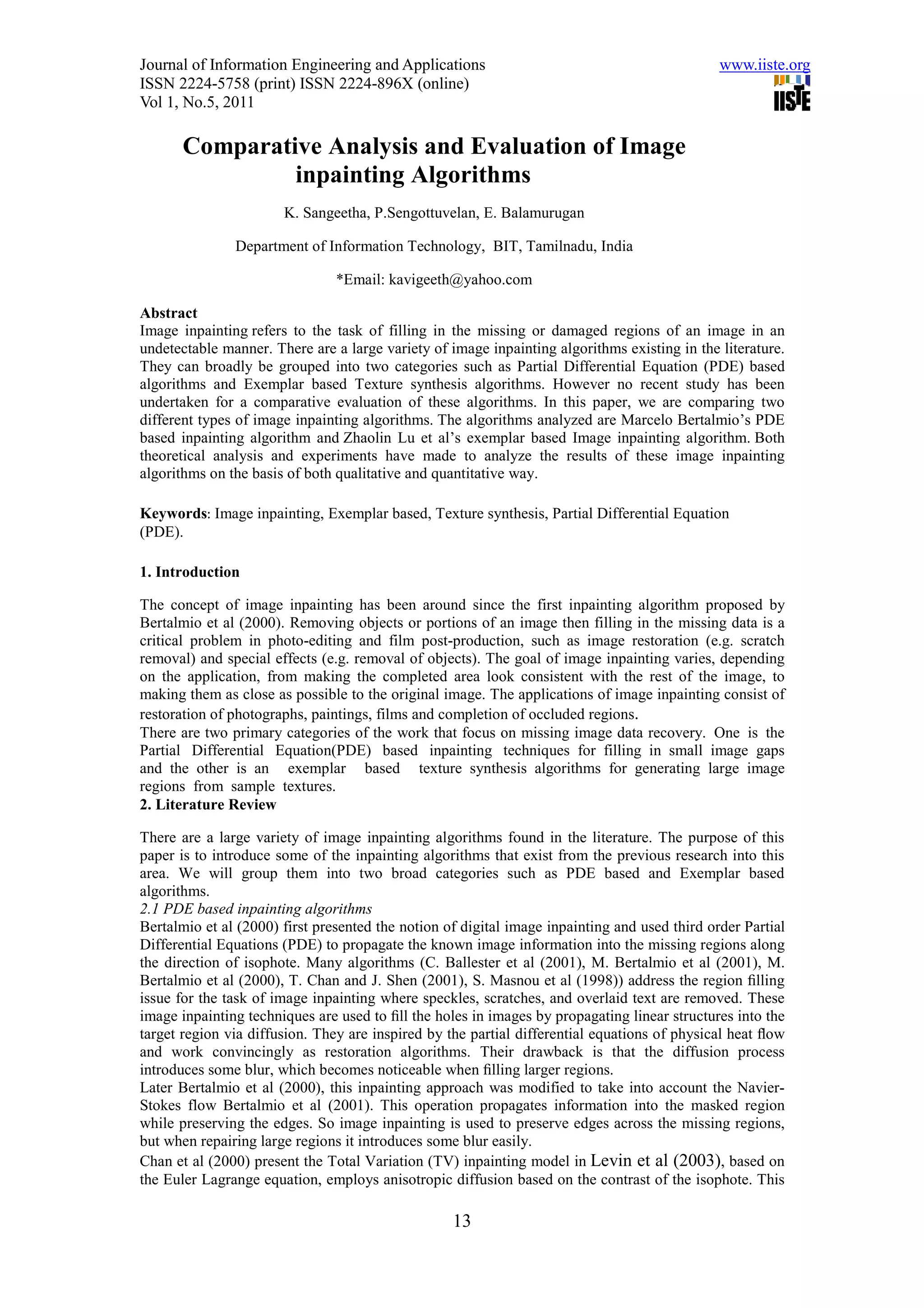 Journal of Information Engineering and Applications                                            www.iiste.org
ISSN 2224-5758 (print) ISSN 2224-896X (online)
Vol 1, No.5, 2011

       Comparative Analysis and Evaluation of Image
                inpainting Algorithms
                       K. Sangeetha, P.Sengottuvelan, E. Balamurugan

               Department of Information Technology, BIT, Tamilnadu, India

                                *Email: kavigeeth@yahoo.com

Abstract
Image inpainting refers to the task of filling in the missing or damaged regions of an image in an
undetectable manner. There are a large variety of image inpainting algorithms existing in the literature.
They can broadly be grouped into two categories such as Partial Differential Equation (PDE) based
algorithms and Exemplar based Texture synthesis algorithms. However no recent study has been
undertaken for a comparative evaluation of these algorithms. In this paper, we are comparing two
different types of image inpainting algorithms. The algorithms analyzed are Marcelo Bertalmio’s PDE
based inpainting algorithm and Zhaolin Lu et al’s exemplar based Image inpainting algorithm. Both
theoretical analysis and experiments have made to analyze the results of these image inpainting
algorithms on the basis of both qualitative and quantitative way.

Keywords: Image inpainting, Exemplar based, Texture synthesis, Partial Differential Equation
(PDE).

1. Introduction

The concept of image inpainting has been around since the first inpainting algorithm proposed by
Bertalmio et al (2000). Removing objects or portions of an image then filling in the missing data is a
critical problem in photo-editing and film post-production, such as image restoration (e.g. scratch
removal) and special effects (e.g. removal of objects). The goal of image inpainting varies, depending
on the application, from making the completed area look consistent with the rest of the image, to
making them as close as possible to the original image. The applications of image inpainting consist of
restoration of photographs, paintings, films and completion of occluded regions.
There are two primary categories of the work that focus on missing image data recovery. One is the
Partial Differential Equation(PDE) based inpainting techniques for filling in small image gaps
and the other is an exemplar based texture synthesis algorithms for generating large image
regions from sample textures.
2. Literature Review

There are a large variety of image inpainting algorithms found in the literature. The purpose of this
paper is to introduce some of the inpainting algorithms that exist from the previous research into this
area. We will group them into two broad categories such as PDE based and Exemplar based
algorithms.
2.1 PDE based inpainting algorithms
Bertalmio et al (2000) first presented the notion of digital image inpainting and used third order Partial
Differential Equations (PDE) to propagate the known image information into the missing regions along
the direction of isophote. Many algorithms (C. Ballester et al (2001), M. Bertalmio et al (2001), M.
Bertalmio et al (2000), T. Chan and J. Shen (2001), S. Masnou et al (1998)) address the region ﬁlling
issue for the task of image inpainting where speckles, scratches, and overlaid text are removed. These
image inpainting techniques are used to ﬁll the holes in images by propagating linear structures into the
target region via diffusion. They are inspired by the partial differential equations of physical heat ﬂow
and work convincingly as restoration algorithms. Their drawback is that the diffusion process
introduces some blur, which becomes noticeable when ﬁlling larger regions.
Later Bertalmio et al (2000), this inpainting approach was modified to take into account the Navier-
Stokes flow Bertalmio et al (2001). This operation propagates information into the masked region
while preserving the edges. So image inpainting is used to preserve edges across the missing regions,
but when repairing large regions it introduces some blur easily.
Chan et al (2000) present the Total Variation (TV) inpainting model in Levin et al (2003), based on
the Euler Lagrange equation, employs anisotropic diffusion based on the contrast of the isophote. This

                                                   13
 