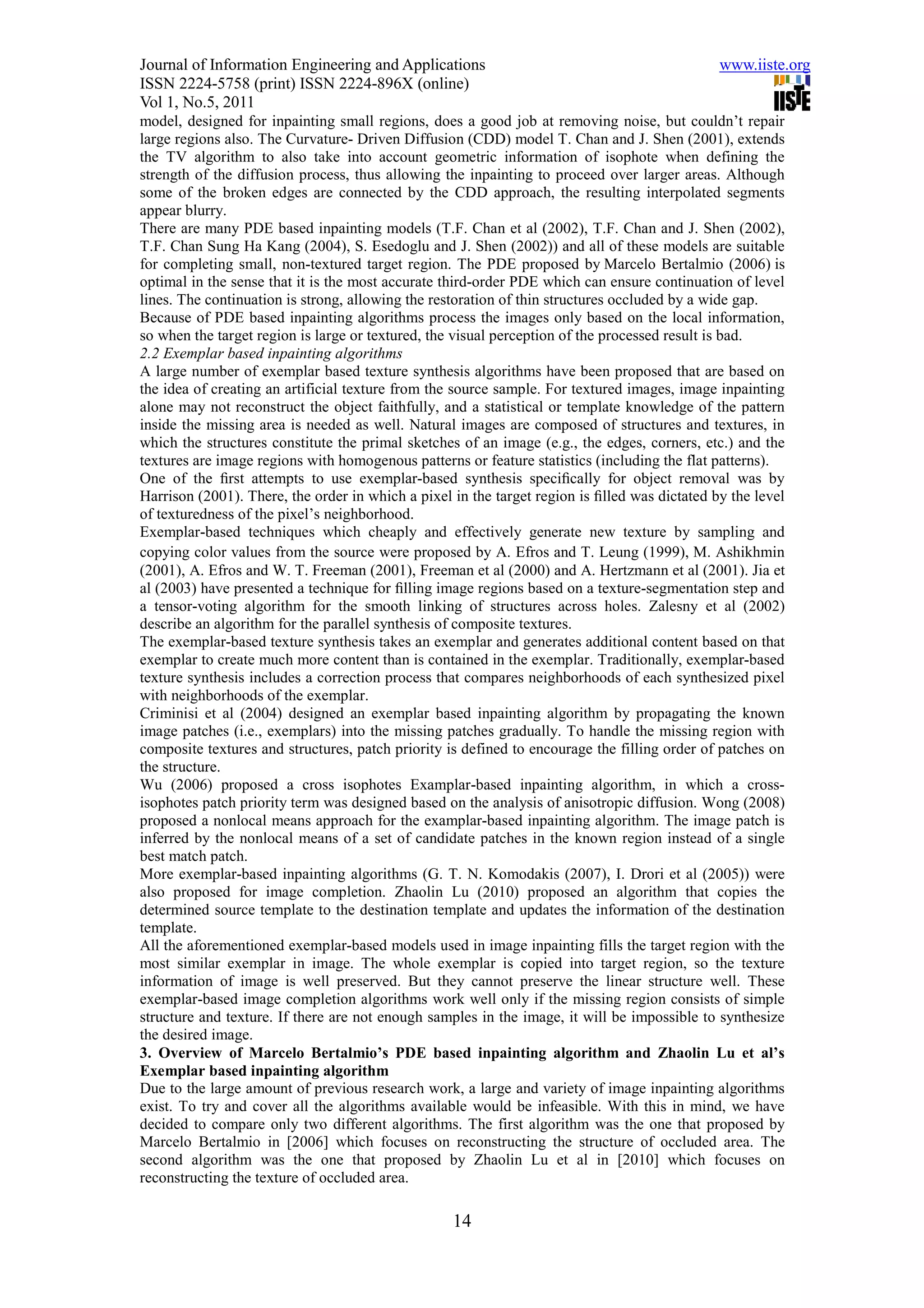 Journal of Information Engineering and Applications                                            www.iiste.org
ISSN 2224-5758 (print) ISSN 2224-896X (online)
Vol 1, No.5, 2011
model, designed for inpainting small regions, does a good job at removing noise, but couldn’t repair
large regions also. The Curvature- Driven Diffusion (CDD) model T. Chan and J. Shen (2001), extends
the TV algorithm to also take into account geometric information of isophote when defining the
strength of the diffusion process, thus allowing the inpainting to proceed over larger areas. Although
some of the broken edges are connected by the CDD approach, the resulting interpolated segments
appear blurry.
There are many PDE based inpainting models (T.F. Chan et al (2002), T.F. Chan and J. Shen (2002),
T.F. Chan Sung Ha Kang (2004), S. Esedoglu and J. Shen (2002)) and all of these models are suitable
for completing small, non-textured target region. The PDE proposed by Marcelo Bertalmio (2006) is
optimal in the sense that it is the most accurate third-order PDE which can ensure continuation of level
lines. The continuation is strong, allowing the restoration of thin structures occluded by a wide gap.
Because of PDE based inpainting algorithms process the images only based on the local information,
so when the target region is large or textured, the visual perception of the processed result is bad.
2.2 Exemplar based inpainting algorithms
A large number of exemplar based texture synthesis algorithms have been proposed that are based on
the idea of creating an artificial texture from the source sample. For textured images, image inpainting
alone may not reconstruct the object faithfully, and a statistical or template knowledge of the pattern
inside the missing area is needed as well. Natural images are composed of structures and textures, in
which the structures constitute the primal sketches of an image (e.g., the edges, corners, etc.) and the
textures are image regions with homogenous patterns or feature statistics (including the flat patterns).
One of the ﬁrst attempts to use exemplar-based synthesis speciﬁcally for object removal was by
Harrison (2001). There, the order in which a pixel in the target region is ﬁlled was dictated by the level
of texturedness of the pixel’s neighborhood.
Exemplar-based techniques which cheaply and effectively generate new texture by sampling and
copying color values from the source were proposed by A. Efros and T. Leung (1999), M. Ashikhmin
(2001), A. Efros and W. T. Freeman (2001), Freeman et al (2000) and A. Hertzmann et al (2001). Jia et
al (2003) have presented a technique for ﬁlling image regions based on a texture-segmentation step and
a tensor-voting algorithm for the smooth linking of structures across holes. Zalesny et al (2002)
describe an algorithm for the parallel synthesis of composite textures.
The exemplar-based texture synthesis takes an exemplar and generates additional content based on that
exemplar to create much more content than is contained in the exemplar. Traditionally, exemplar-based
texture synthesis includes a correction process that compares neighborhoods of each synthesized pixel
with neighborhoods of the exemplar.
Criminisi et al (2004) designed an exemplar based inpainting algorithm by propagating the known
image patches (i.e., exemplars) into the missing patches gradually. To handle the missing region with
composite textures and structures, patch priority is defined to encourage the filling order of patches on
the structure.
Wu (2006) proposed a cross isophotes Examplar-based inpainting algorithm, in which a cross-
isophotes patch priority term was designed based on the analysis of anisotropic diffusion. Wong (2008)
proposed a nonlocal means approach for the examplar-based inpainting algorithm. The image patch is
inferred by the nonlocal means of a set of candidate patches in the known region instead of a single
best match patch.
More exemplar-based inpainting algorithms (G. T. N. Komodakis (2007), I. Drori et al (2005)) were
also proposed for image completion. Zhaolin Lu (2010) proposed an algorithm that copies the
determined source template to the destination template and updates the information of the destination
template.
All the aforementioned exemplar-based models used in image inpainting fills the target region with the
most similar exemplar in image. The whole exemplar is copied into target region, so the texture
information of image is well preserved. But they cannot preserve the linear structure well. These
exemplar-based image completion algorithms work well only if the missing region consists of simple
structure and texture. If there are not enough samples in the image, it will be impossible to synthesize
the desired image.
3. Overview of Marcelo Bertalmio’s PDE based inpainting algorithm and Zhaolin Lu et al’s
Exemplar based inpainting algorithm
Due to the large amount of previous research work, a large and variety of image inpainting algorithms
exist. To try and cover all the algorithms available would be infeasible. With this in mind, we have
decided to compare only two different algorithms. The first algorithm was the one that proposed by
Marcelo Bertalmio in [2006] which focuses on reconstructing the structure of occluded area. The
second algorithm was the one that proposed by Zhaolin Lu et al in [2010] which focuses on
reconstructing the texture of occluded area.

                                                   14
 