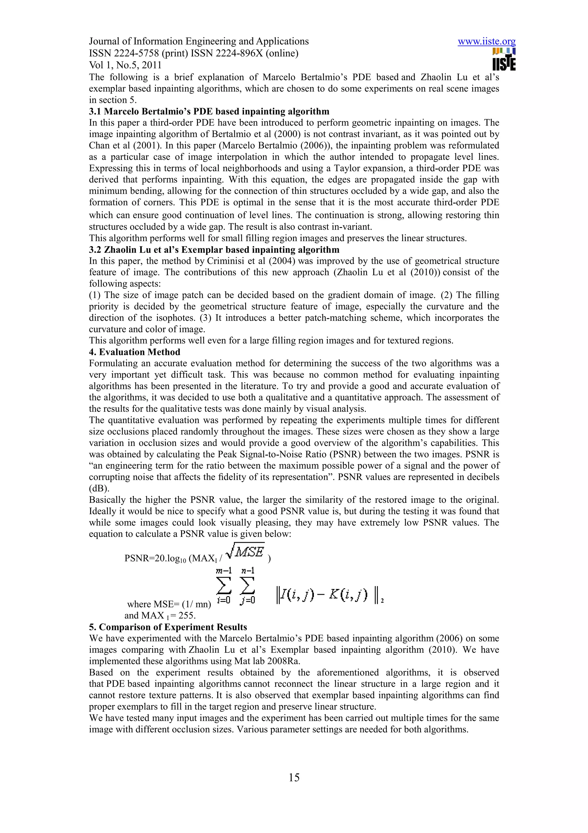Journal of Information Engineering and Applications                                           www.iiste.org
ISSN 2224-5758 (print) ISSN 2224-896X (online)
Vol 1, No.5, 2011
The following is a brief explanation of Marcelo Bertalmio’s PDE based and Zhaolin Lu et al’s
exemplar based inpainting algorithms, which are chosen to do some experiments on real scene images
in section 5.
3.1 Marcelo Bertalmio’s PDE based inpainting algorithm
In this paper a third-order PDE have been introduced to perform geometric inpainting on images. The
image inpainting algorithm of Bertalmio et al (2000) is not contrast invariant, as it was pointed out by
Chan et al (2001). In this paper (Marcelo Bertalmio (2006)), the inpainting problem was reformulated
as a particular case of image interpolation in which the author intended to propagate level lines.
Expressing this in terms of local neighborhoods and using a Taylor expansion, a third-order PDE was
derived that performs inpainting. With this equation, the edges are propagated inside the gap with
minimum bending, allowing for the connection of thin structures occluded by a wide gap, and also the
formation of corners. This PDE is optimal in the sense that it is the most accurate third-order PDE
which can ensure good continuation of level lines. The continuation is strong, allowing restoring thin
structures occluded by a wide gap. The result is also contrast in-variant.
This algorithm performs well for small filling region images and preserves the linear structures.
3.2 Zhaolin Lu et al’s Exemplar based inpainting algorithm
In this paper, the method by Criminisi et al (2004) was improved by the use of geometrical structure
feature of image. The contributions of this new approach (Zhaolin Lu et al (2010)) consist of the
following aspects:
(1) The size of image patch can be decided based on the gradient domain of image. (2) The filling
priority is decided by the geometrical structure feature of image, especially the curvature and the
direction of the isophotes. (3) It introduces a better patch-matching scheme, which incorporates the
curvature and color of image.
This algorithm performs well even for a large filling region images and for textured regions.
4. Evaluation Method
Formulating an accurate evaluation method for determining the success of the two algorithms was a
very important yet difficult task. This was because no common method for evaluating inpainting
algorithms has been presented in the literature. To try and provide a good and accurate evaluation of
the algorithms, it was decided to use both a qualitative and a quantitative approach. The assessment of
the results for the qualitative tests was done mainly by visual analysis.
The quantitative evaluation was performed by repeating the experiments multiple times for different
size occlusions placed randomly throughout the images. These sizes were chosen as they show a large
variation in occlusion sizes and would provide a good overview of the algorithm’s capabilities. This
was obtained by calculating the Peak Signal-to-Noise Ratio (PSNR) between the two images. PSNR is
“an engineering term for the ratio between the maximum possible power of a signal and the power of
corrupting noise that affects the ﬁdelity of its representation”. PSNR values are represented in decibels
(dB).
Basically the higher the PSNR value, the larger the similarity of the restored image to the original.
Ideally it would be nice to specify what a good PSNR value is, but during the testing it was found that
while some images could look visually pleasing, they may have extremely low PSNR values. The
equation to calculate a PSNR value is given below:

         PSNR=20.log10 (MAXI /               )



                                                                             2
          where MSE= (1/ mn)
         and MAX I = 255.
5. Comparison of Experiment Results
We have experimented with the Marcelo Bertalmio’s PDE based inpainting algorithm (2006) on some
images comparing with Zhaolin Lu et al’s Exemplar based inpainting algorithm (2010). We have
implemented these algorithms using Mat lab 2008Ra.
Based on the experiment results obtained by the aforementioned algorithms, it is observed
that PDE based inpainting algorithms cannot reconnect the linear structure in a large region and it
cannot restore texture patterns. It is also observed that exemplar based inpainting algorithms can find
proper exemplars to fill in the target region and preserve linear structure.
We have tested many input images and the experiment has been carried out multiple times for the same
image with different occlusion sizes. Various parameter settings are needed for both algorithms.



                                                  15
 