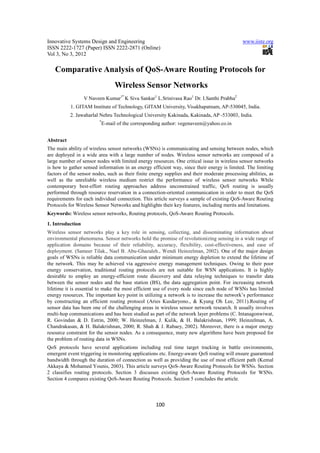 Innovative Systems Design and Engineering                                                     www.iiste.org
ISSN 2222-1727 (Paper) ISSN 2222-2871 (Online)
Vol 3, No 3, 2012

   Comparative Analysis of QoS-Aware Routing Protocols for
                                  Wireless Sensor Networks
                  V Naveen Kumar1* K Siva Sankar1 L.Srinivasa Rao1 Dr. I.Santhi Prabha2
           1. GITAM Institute of Technology, GITAM University, Visakhapatnam, AP-530045, India.
           2. Jawaharlal Nehru Technological University Kakinada, Kakinada, AP -533003, India.
                         *
                             E-mail of the corresponding author: vegenaveen@yahoo.co.in


Abstract
The main ability of wireless sensor networks (WSNs) is communicating and sensing between nodes, which
are deployed in a wide area with a large number of nodes. Wireless sensor networks are composed of a
large number of sensor nodes with limited energy resources. One critical issue in wireless sensor networks
is how to gather sensed information in an energy efficient way, since their energy is limited. The limiting
factors of the sensor nodes, such as their finite energy supplies and their moderate processing abilities, as
well as the unreliable wireless medium restrict the performance of wireless sensor networks While
contemporary best-effort routing approaches address unconstrained traffic, QoS routing is usually
performed through resource reservation in a connection-oriented communication in order to meet the QoS
requirements for each individual connection. This article surveys a sample of existing QoS-Aware Routing
Protocols for Wireless Sensor Networks and highlights their key features, including merits and limitations.
Keywords: Wireless sensor networks, Routing protocols, QoS-Aware Routing Protocols.
1. Introduction
Wireless sensor networks play a key role in sensing, collecting, and disseminating information about
environmental phenomena. Sensor networks hold the promise of revolutionizing sensing in a wide range of
application domains because of their reliability, accuracy, flexibility, cost-effectiveness, and ease of
deployment. (Sameer Tilak., Nael B. Abu-Ghazaleh., Wendi Heinzelman, 2002). One of the major design
goals of WSNs is reliable data communication under minimum energy depletion to extend the lifetime of
the network. This may be achieved via aggressive energy management techniques. Owing to their poor
energy conservation, traditional routing protocols are not suitable for WSN applications. It is highly
desirable to employ an energy-efficient route discovery and data relaying techniques to transfer data
between the sensor nodes and the base station (BS), the data aggregation point. For increasing network
lifetime it is essential to make the most efficient use of every node since each node of WSNs has limited
energy resources. The important key point in utilizing a network is to increase the network’s performance
by constructing an efficient routing protocol (Aries Kusdaryono., & Kyung Oh Lee, 2011).Routing of
sensor data has been one of the challenging areas in wireless sensor network research. It usually involves
multi-hop communications and has been studied as part of the network layer problems (C. Intanagonwiwat,
R. Govindan & D. Estrin, 2000; W. Heinzelman, J. Kulik, & H. Balakrishnan, 1999; Heinzelman, A.
Chandrakasan, & H. Balakrishnan, 2000; R. Shah & J. Rabaey, 2002). Moreover, there is a major energy
resource constraint for the sensor nodes. As a consequence, many new algorithms have been proposed for
the problem of routing data in WSNs.
QoS protocols have several applications including real time target tracking in battle environments,
emergent event triggering in monitoring applications etc. Energy-aware QoS routing will ensure guaranteed
bandwidth through the duration of connection as well as providing the use of most efficient path (Kemal
Akkaya & Mohamed Younis, 2003). This article surveys QoS-Aware Routing Protocols for WSNs. Section
2 classifies routing protocols. Section 3 discusses existing QoS-Aware Routing Protocols for WSNs.
Section 4 compares existing QoS-Aware Routing Protocols. Section 5 concludes the article.




                                                     100
 