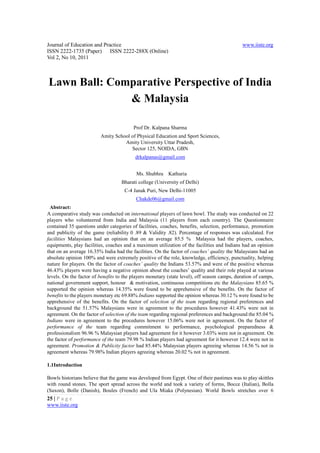 Journal of Education and Practice                                                             www.iiste.org
ISSN 2222-1735 (Paper) ISSN 2222-288X (Online)
Vol 2, No 10, 2011



Lawn Ball: Comparative Perspective of India
              & Malaysia

                                         Prof Dr. Kalpana Sharma
                         Amity School of Physical Education and Sport Sciences,
                                   Amity University Uttar Pradesh,
                                      Sector 125, NOIDA, GBN
                                          drkalpanas@gmail.com


                                          Ms. Shubhra Kathuria
                                   Bharati college (University of Delhi)
                                     C-4 Janak Puri, New Delhi-11005
                                          Chakde06@gmail.com
 Abstract:
A comparative study was conducted on international players of lawn bowl. The study was conducted on 22
players who volunteered from India and Malaysia (11 players from each country). The Questionnaire
contained 35 questions under categories of facilities, coaches, benefits, selection, performance, promotion
and publicity of the game (reliability 0 .89 & Validity .82). Percentage of responses was calculated. For
facilities Malaysians had an opinion that on an average 85.5 % Malaysia had the players, coaches,
equipments, play facilities, coaches and a maximum utilization of the facilities and Indians had an opinion
that on an average 16.35% India had the facilities. On the factor of coaches’ quality the Malaysians had an
absolute opinion 100% and were extremely positive of the role, knowledge, efficiency, punctuality, helping
nature for players. On the factor of coaches’ quality the Indians 53.57% and were of the positive whereas
46.43% players were having a negative opinion about the coaches’ quality and their role played at various
levels. On the factor of benefits to the players monetary (state level), off season camps, duration of camps,
national government support, honour & motivation, continuous competitions etc the Malaysians 85.65 %
supported the opinion whereas 14.35% were found to be apprehensive of the benefits. On the factor of
benefits to the players monetary etc 69.88% Indians supported the opinion whereas 30.12 % were found to be
apprehensive of the benefits. On the factor of selection of the team regarding regional preferences and
background the 51.57% Malaysians were in agreement to the procedures however 41.43% were not in
agreement. On the factor of selection of the team regarding regional preferences and background the 85.04 %
Indians were in agreement to the procedures however 15.06% were not in agreement. On the factor of
performance of the team regarding commitment to performance, psychological preparedness &
professionalism 96.96 % Malaysian players had agreement for it however 3.03% were not in agreement. On
the factor of performance of the team 79.98 % Indian players had agreement for it however 12.4 were not in
agreement. Promotion & Publicity factor had 85.44% Malaysian players agreeing whereas 14.56 % not in
agreement whereas 79.98% Indian players agreeing whereas 20.02 % not in agreement.

1.1Introduction

Bowls historians believe that the game was developed from Egypt. One of their pastimes was to play skittles
with round stones. The sport spread across the world and took a variety of forms, Bocce (Italian), Bolla
(Saxon), Bolle (Danish), Boules (French) and Ula Miaka (Polynesian). World Bowls stretches over 6
25 | P a g e
www.iiste.org
 