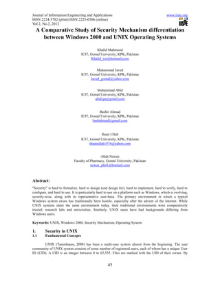 Journal of Information Engineering and Applications                                          www.iiste.org
ISSN 2224-5782 (print) ISSN 2225-0506 (online)
Vol 2, No.2, 2012
     A Comparative Study of Security Mechanism differentiation
        between Windows 2000 and UNIX Operating Systems

                                          Khalid Mahmood
                                 ICIT, Gomal University, KPK, Pakistan
                                       Khalid_icit@hotmail.com


                                           Muhammad Javed
                                 ICIT, Gomal University, KPK, Pakistan
                                       Javed_gomal@yahoo.com


                                          Muhammad Abid
                                 ICIT, Gomal University, KPK, Pakistan
                                         abid.gu@gmail.com


                                            Bashir Ahmad
                                 ICIT, Gomal University, KPK, Pakistan
                                        bashahmad@gmail.com


                                               Ihsan Ullah
                                 ICIT, Gomal University, KPK, Pakistan
                                      ihsanullah1974@yahoo.com


                                              Allah Nawaz
                             Faculty of Pharmacy, Gomal University, Pakistan
                                        nawaz_phd1@hotmail.com



Abstract:
"Security" is hard to formalize, hard to design (and design for), hard to implement, hard to verify, hard to
configure, and hard to use. It is particularly hard to use on a platform such as Windows, which is evolving,
security-wise, along with its representative user-base. The primary environment in which a typical
Windows system exists has traditionally been hostile, especially after the advent of the Internet. While
UNIX systems share the same environment today, their traditional environments were comparatively
trusted: research labs and universities. Similarly, UNIX users have had backgrounds differing from
Windows users.

Keywords: UNIX, Windows 2000, Security Mechanism, Operating System

1.       Security in UNIX
1.1      Fundamental Concepts

       UNIX (Tanenbaum, 2008) has been a multi-user system almost from the beginning. The user
community of UNIX system consists of some number of registered users, each of whom has a unique User
ID (UID). A UID is an integer between 0 to 65,535. Files are marked with the UID of their owner. By


                                                    45
 