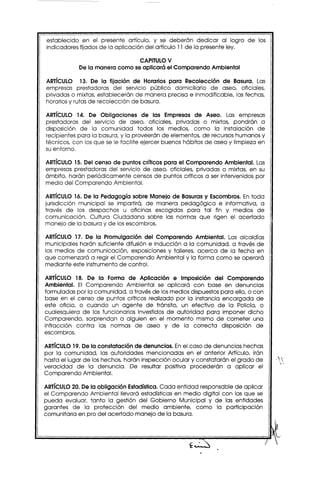 establecido en el presente artículo, y se deberán dedicar al logro de los
indicadores fijados de la aplicación del artículo 11de la presente ley.

                                CAPITULOV
            De la manera como se aplicará el Comparendo Ambiental

ARTíCULO 13. De la fijación de Horarios para Recolección de Basura. Las
empresas prestadoras del servicio público domiciliario de aseo, oficiales,
privadas o mixtas, establecerán de manera precisa e inmodificable, las fechas,
horariosy rutas de recolección de basura.

ARTíCULO 14. De Obligaciones de las Empresas de Aseo. Las empresas
prestadoras del servicio de aseo, oficiales, privadas o mixtas, pondrán a
disposición de la comunidad todos los medios, como la instalación de
recipientes para la basura, y la proveerán de elementos, de recursoshumanos y
técnicos, con los que se le facilite ejercer buenos hábitos de aseo y limpieza en
su entorno.

ARTíCULO15. Del censo de puntos críticos para el Comparendo Ambiental. Las
empresas prestadoras del servicio de aseo, oficiales, privadas o mixtas, en su
ámbito, harán periódicamente censos de puntos críticos a ser intervenidos por
medio del Comparendo Ambiental.

ARTíCULO16. De la Pedagogía sobre Manejo de Basuras y Escombros. En toda
jurisdicción municipal se impartirá, de manera pedagógica e informativa, a
través de los despachos u oficinas escogidas para tal fin y medios de
comunicación, Cultura Ciudadana sobre las normas que rigen el acertado
manejo de la basura y de losescombros.

ARTíCULO 17. De la Promulgación del Comparendo Ambiental. Las alcaldías
municipales harán suficiente difusión e inducción a la comunidad, a través de
los medios de comunicación, exposiciones y talleres, acerca de la fecha en
que comenzará a regir el Comparendo Ambiental y la forma como se operará            i
mediante este instrumento de control.

ARTíCULO 18. De la Forma de Aplicación e Imposición del Comparendo
Ambiental. El Comparendo Ambiental se aplicará con base en denuncias
formuladas por la comunidad. a través de los medios dispuestospara ello, o con
base en el censo de puntos críticos realizado por la instancia encargada de
este oficio, o cuando un agente de tránsito, un efectivo de la Policía, o
cualesquiera de los funcionarios investidos de autoridad para imponer dicho
Comparendo, sorprendan a alguien en el momento mismo de cometer una
infracción contra las normas de aseo y de la correcta disposición de
escombros.

ARTíCULO19. De la constatación de denuncias. Enel caso de denuncias hechas
por la comunidad. las autoridades mencionadas en el anterior Artículo, irán
hasta el lugar de los hechos, harán inspección ocular y constatarán el grado de
veracidad de la denuncia. De resultar positiva procederán a aplicar el
Comparendo Ambiental.

ARTíCULO20. De la obligación Estadística.Cada entidad responsable de aplicar
el Comparendo Ambiental llevará estadísticas en medio digital con las que se
pueda evaluar, tanto la gestión del Gobierno Municipal y de las entidades
garantes de la protección del medio ambiente, como la participación
comunitaria en pro del acertado manejo de la basura.
 