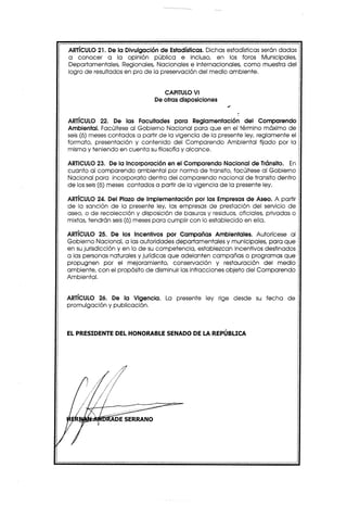 ARTíCULO21. De la Divulgación de Estadísticas.Dichas estadísticas serán dadas
a conocer a la opinión pública e incluso, en los foros Municipales,
Departamentales, Regionales, Nacionales e internacionales, como muestra del
logro de resultados en pro de la preservación del medio ambiente.


                                 CAPITULOVI
                              De otras disposiciones


ARTíCULO 22. De las Facultades para Reglamentación del Comparendo
Ambiental. Facúltese al Gobierno Nacional para que en el término máximo de
seis(6) meses contados a partir de la vigencia de la presente ley, reglamente el
formato, presentación y contenido del Comparendo Ambiental fijado por la
misma y teniendo en cuenta su filosofía y alcance.

ARTICULO23. De la Incorporación en el Comparendo Nacional de Tránsito. En
cuanto al comparendo ambiental por norma de transito, facúltese al Gobierno
Nacional para incorporarlo dentro del comparendo nacional de transito dentro
de los seis(6) meses contados a partir de la vigencia de la presente ley.

ARTíCULO24. Del Plazo de Implementación por las Empresas de Aseo. A partir
de la sanción de la presente ley, las empresas de prestación del servicio de
aseo, o de recolección y disposición de basuras y residuos, oficiales, privadas o
mixtas, tendrán seis(6) meses para cumplir con lo establecido en ella.

ARTíCULO 25. De los Incentivos por Campañas Ambientales. Autorícese al
Gobierno Nacional, a las autoridades departamentales y municipales, para que
en su jurisdicción y en lo de su competencia, establezcan incentivos destinados
a las personas naturales y jurídicas que adelanten campañas o programas que
propugnen por el mejoramiento, conservación y restauración del medio
ambiente, con el propósito de disminuir las infracciones objeto del Comparendo
Ambiental.


ARTíCULO 26. De la Vigencia.      La presente ley rige desde su fecha         de
promulgación y publicación.



EL PRESIDENTE DEL HONORABLE SENADO DE LA REPÚBLICA




                DE SERRANO
 