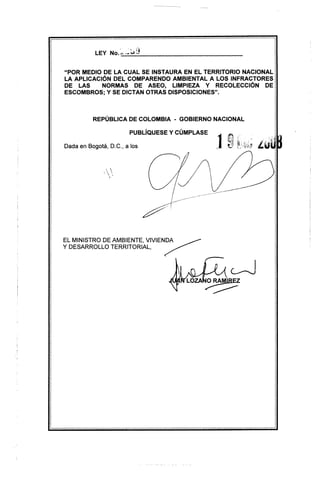 "POR MEDIO DE LA CUAL SE INST AURA EN EL TERRITORIO NACIONAL
LA APLICACiÓN DEL COMPARENDO AMBIENTAL A LOS INFRACTORES
DE LAS      NORMAS DE ASEO, LIMPIEZA Y RECOLECCiÓN        DE
ESCOMBROS; Y SE DICTAN OTRAS DISPOSICIONES".



          REPÚBLICA DE COLOMBIA       - GOBIERNO NACIONAL

                        PUBlÍQUESE   y CÚMPLASE

Dada en Bogotá, D.C., a los                          19
                                                    '-   .




EL MINISTRO DE AMBIENTE, VIVIENDA      ~
Y DESARROllO  TERRITORIAL,     /"




                                           LOZA ~
 