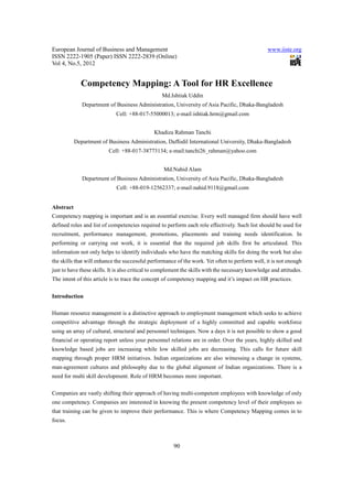 European Journal of Business and Management                                                        www.iiste.org
ISSN 2222-1905 (Paper) ISSN 2222-2839 (Online)
Vol 4, No.5, 2012


             Competency Mapping: A Tool for HR Excellence
                                                  Md.Ishtiak Uddin
              Department of Business Administration, University of Asia Pacific, Dhaka-Bangladesh
                             Cell: +88-017-55000013; e-mail:ishtiak.hrm@gmail.com


                                               Khadiza Rahman Tanchi
           Department of Business Administration, Daffodil International University, Dhaka-Bangladesh
                          Cell: +88-017-38773134; e-mail:tanchi26_rahman@yahoo.com


                                                   Md.Nahid Alam
              Department of Business Administration, University of Asia Pacific, Dhaka-Bangladesh
                             Cell: +88-019-12562337; e-mail:nahid.9118@gmail.com


Abstract
Competency mapping is important and is an essential exercise. Every well managed firm should have well
defined roles and list of competencies required to perform each role effectively. Such list should be used for
recruitment, performance management, promotions, placements and training needs identification. In
performing or carrying out work, it is essential that the required job skills first be articulated. This
information not only helps to identify individuals who have the matching skills for doing the work but also
the skills that will enhance the successful performance of the work. Yet often to perform well, it is not enough
just to have these skills. It is also critical to complement the skills with the necessary knowledge and attitudes.
The intent of this article is to trace the concept of competency mapping and it’s impact on HR practices.

Introduction

Human resource management is a distinctive approach to employment management which seeks to achieve
competitive advantage through the strategic deployment of a highly committed and capable workforce
using an array of cultural, structural and personnel techniques. Now a days it is not possible to show a good
financial or operating report unless your personnel relations are in order. Over the years, highly skilled and
knowledge based jobs are increasing while low skilled jobs are decreasing. This calls for future skill
mapping through proper HRM initiatives. Indian organizations are also witnessing a change in systems,
man-agreement cultures and philosophy due to the global alignment of Indian organizations. There is a
need for multi skill development. Role of HRM becomes more important.

Companies are vastly shifting their approach of having multi-competent employees with knowledge of only
one competency. Companies are interested in knowing the present competency level of their employees so
that training can be given to improve their performance. This is where Competency Mapping comes in to
focus.



                                                        90
 
