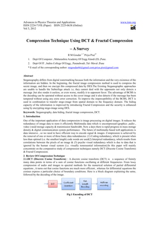 Advances in Physics Theories and Applications                                                  www.iiste.org
ISSN 2224-719X (Paper) ISSN 2225-0638 (Online)
Vol 3, 2012



   Compression Technique Using DCT & Fractal Compression
                                             – A Survey
                                           R M Goudar 1 * Priya Pise2*
    1.   Dept Of Computer , Maharashtra Academy Of Engg Alandi (D) ,Pune.
    2.   Dept Of IT , Indira College Of Engg , Parandwadi ,Tal- Maval ,Pune
    * E-mail of the corresponding author: rmgoudar66@gmail.com;priya.pise@gmail.com


Abstract
Steganography differs from digital watermarking because both the information and the very existence of the
information are hidden. In the beginning, the fractal image compression method is used to compress the
secret image, and then we encrypt this compressed data by DES.The Existing Steganographic approaches
are unable to handle the Subterfuge attack i.e, they cannot deal with the opponents not only detects a
message ,but also render it useless, or even worse, modify it to opponent favor. The advantage of BCBS is
the decoding can be operated without access to the cover image and it also detects if the message has been
tampered without using any extra error correction. To improve the imperceptibility of the BCBS, DCT is
used in combination to transfer stego-image from spatial domain to the frequency domain. The hiding
capacity of the information is improved by introducing Fractal Compression and the security is enhanced
using by encrypting stego-image using DES.
Keywords: Steganography, data hiding, fractal image compression, DCT.
1. Introduction
One of the important application of data compression is image processing on digital images. It reduces the
redundancy of image data to store it efficiently Multimedia data which is uncompressed (graphics ,audio ,
video ) need storage capacity & transmission bandwidth .Now a days there is rapid progress in mass storage
density & digital communication system performance . The future of multimedia based web applications is
data intensive , so we need to have efficient way to encode signal & images .Compression is achieved by
the removal of one or more of three basic data redundancies: (1) Coding redundancy, which is present when
less than optimal (i.e. the smallest length) code words are used(2) Interpixel redundancy, which results from
correlations between the pixels of an image & (3) psycho visual redundancy which is due to data that is
ignored by the human visual system (i.e. visually nonessential information).In this paper will mainly
concentrate on the comparative study of compression techniques namely DCT (Discrete Cosine Transform)
& Fractal Compression.
2. Review Of Compression Technique
2.1.DCT (Discrete Cosine Transform) : A discrete cosine transform (DCT) is a sequence of finitely
many data points in terms of a sum of cosine functions oscillating at different frequencies. From lossy
compression of audio and images to spectral methods for the numerical solution of partial differential
equations , it turns out that cosine functions are much more efficient , whereas for differential equations the
cosines express a particular choice of boundary conditions. Here is a block diagram explaining the same,
followed by the decoding of the image.




                                          Fig 1 Encoding of DCT
                                                      9
 