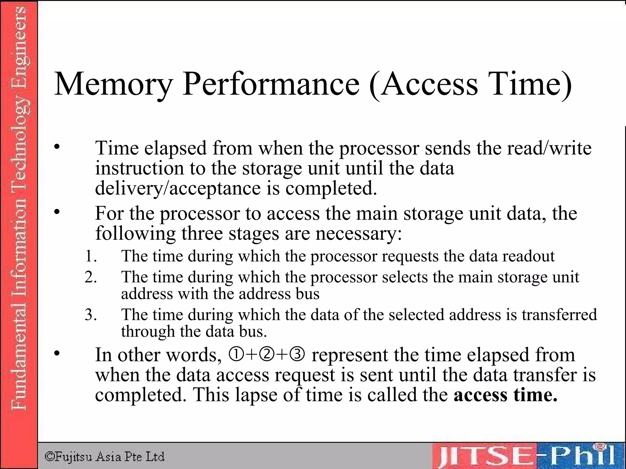 Memory Performance (Access Time) Time elapsed from when the processor sends the read/write instruction to the storage unit until the data delivery/acceptance is completed. For the processor to access the main storage unit data, the following three stages are necessary: The time during which the processor requests the data readout The time during which the processor selects the main storage unit address with the address bus The time during which the data of the selected address is transferred through the data bus. In other words,   +  +   represent the time elapsed from when the data access request is sent until the data transfer is completed. This lapse of time is called the  access time. 