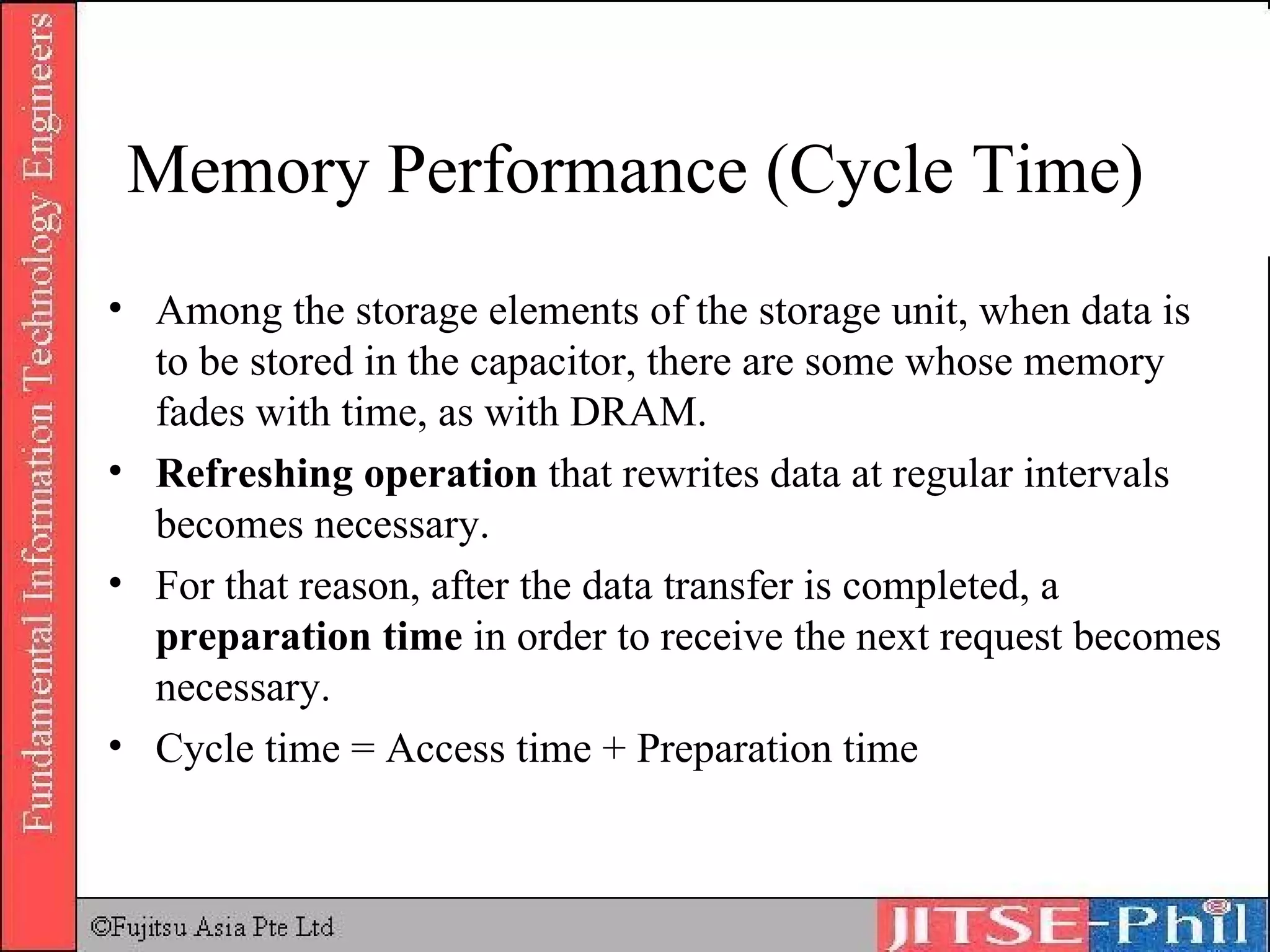 Memory Performance (Cycle Time) Among the storage elements of the storage unit, when data is to be stored in the capacitor, there are some whose memory fades with time, as with DRAM.  Refreshing operation  that rewrites data at regular intervals becomes necessary.  For that reason, after the data transfer is completed, a  preparation time  in order to receive the next request becomes necessary.  Cycle time = Access time + Preparation time 