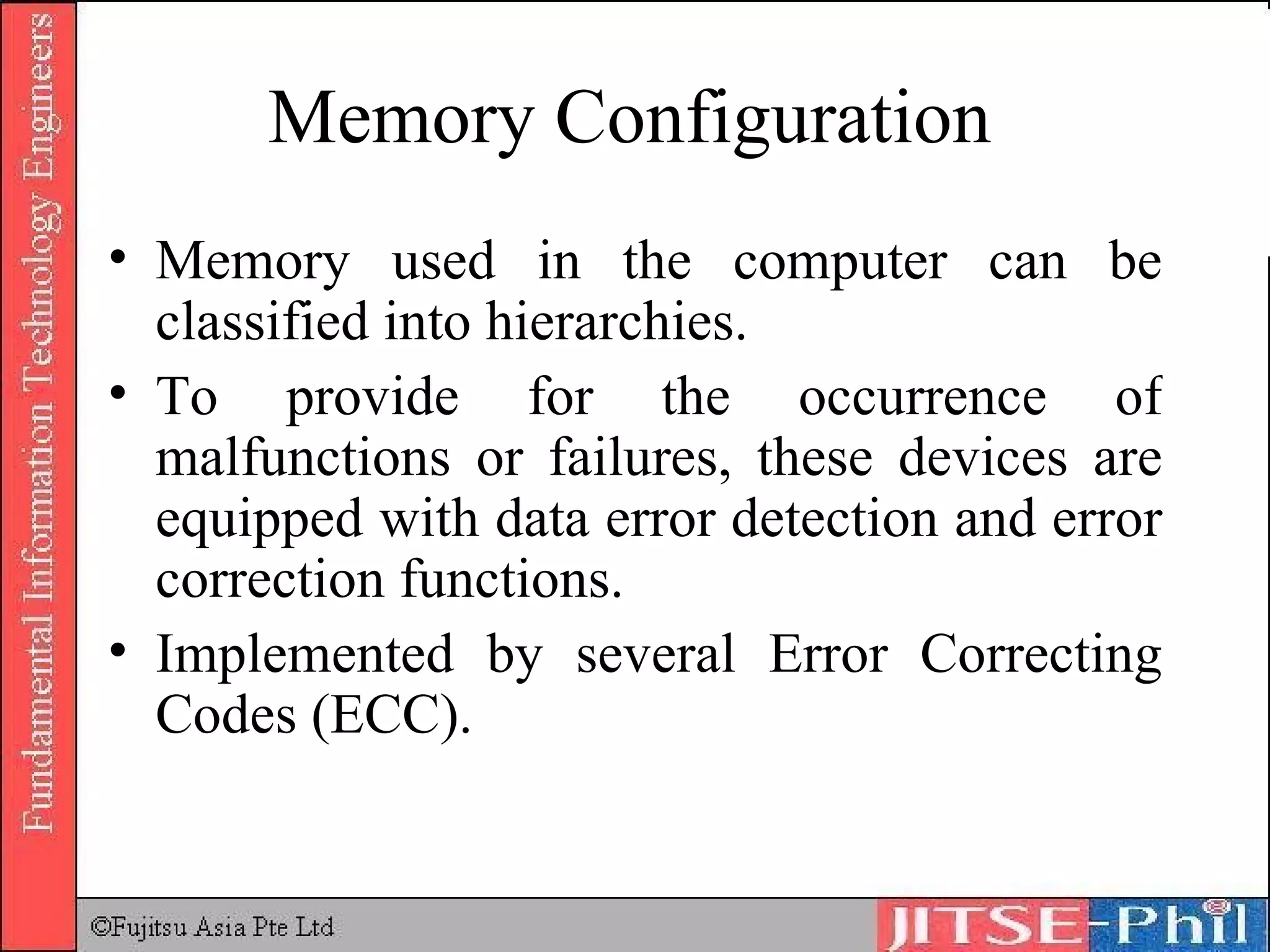 Memory Configuration Memory used in the computer can be classified into hierarchies.  To provide for the occurrence of malfunctions or failures, these devices are equipped with data error detection and error correction functions.  Implemented by several Error Correcting Codes (ECC). 