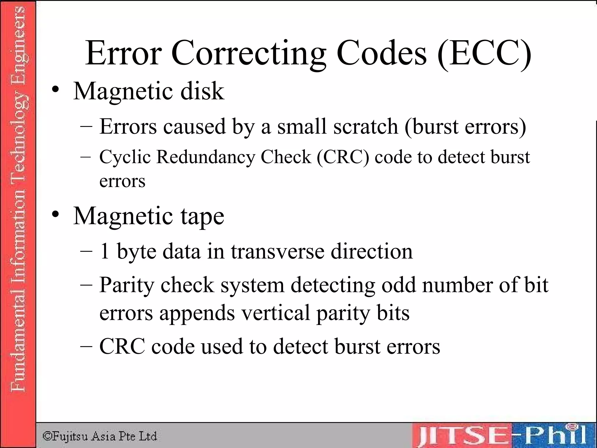 Error Correcting Codes (ECC) Magnetic disk  Errors caused by a small scratch (burst errors) Cyclic Redundancy Check (CRC) code to detect burst errors Magnetic tape 1 byte data in transverse direction Parity check system detecting odd number of bit errors appends vertical parity bits CRC code used to detect burst errors 
