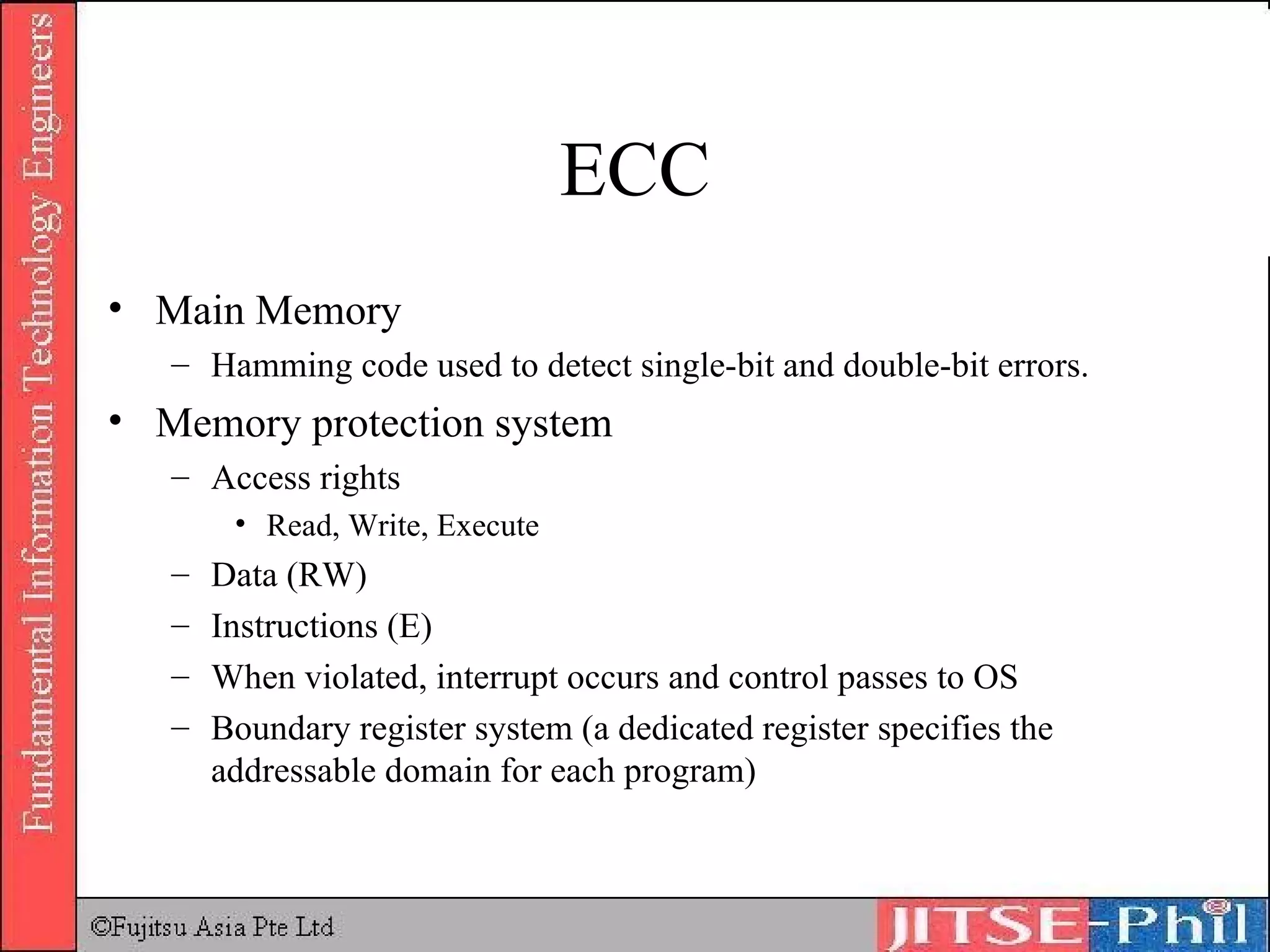 ECC Main Memory Hamming code used to detect single-bit and double-bit errors. Memory protection system Access rights Read, Write, Execute Data (RW) Instructions (E) When violated, interrupt occurs and control passes to OS Boundary register system (a dedicated register specifies the addressable domain for each program) 