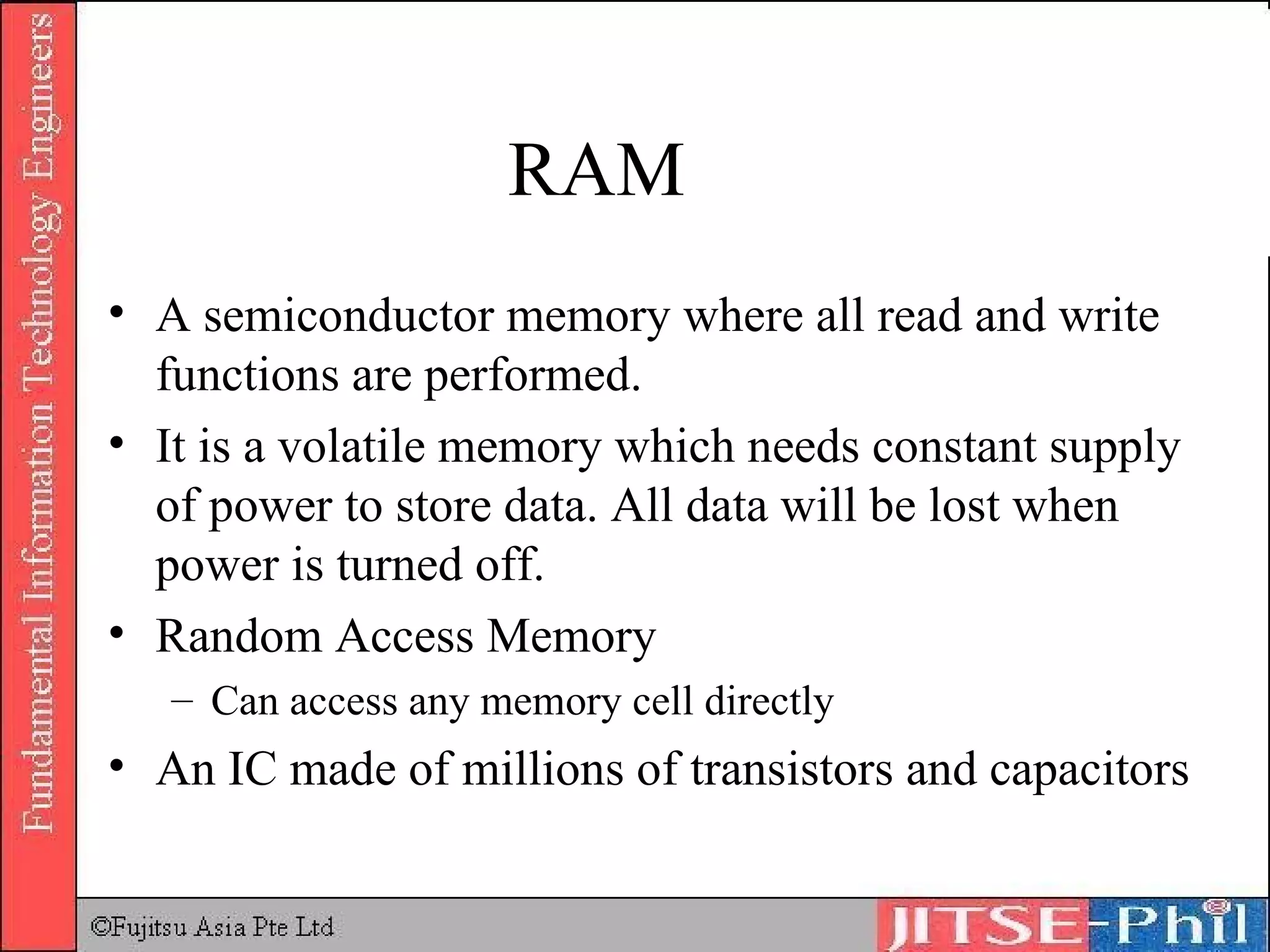RAM A semiconductor memory where all read and write functions are performed. It is a volatile memory which needs constant supply of power to store data. All data will be lost when power is turned off. Random Access Memory Can access any memory cell directly An IC made of millions of transistors and capacitors 