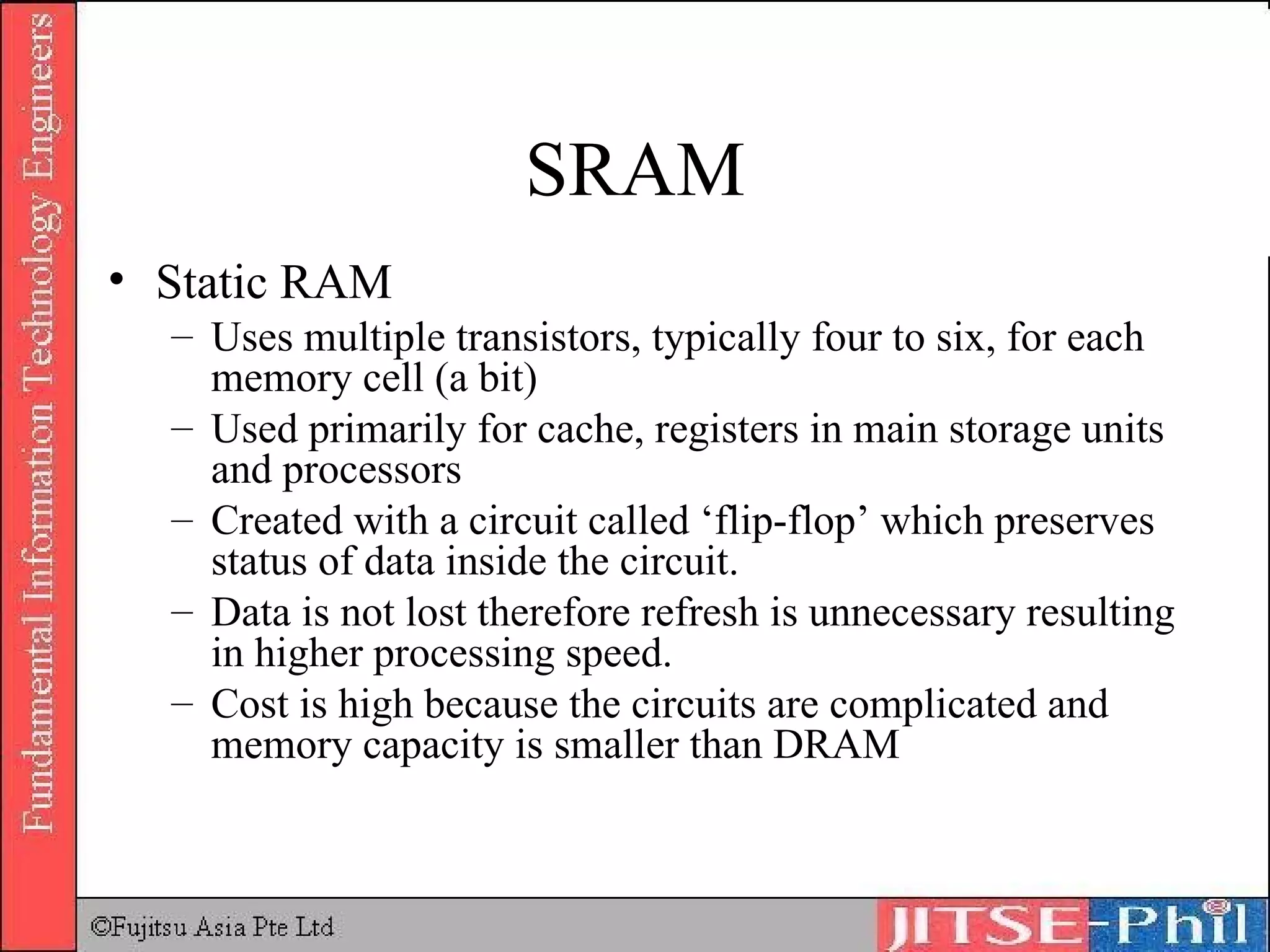 SRAM Static RAM Uses multiple transistors, typically four to six, for each memory cell (a bit) Used primarily for cache, registers in main storage units and processors Created with a circuit called ‘flip-flop’ which preserves status of data inside the circuit.  Data is not lost therefore refresh is unnecessary resulting in higher processing speed. Cost is high because the circuits are complicated and memory capacity is smaller than DRAM 