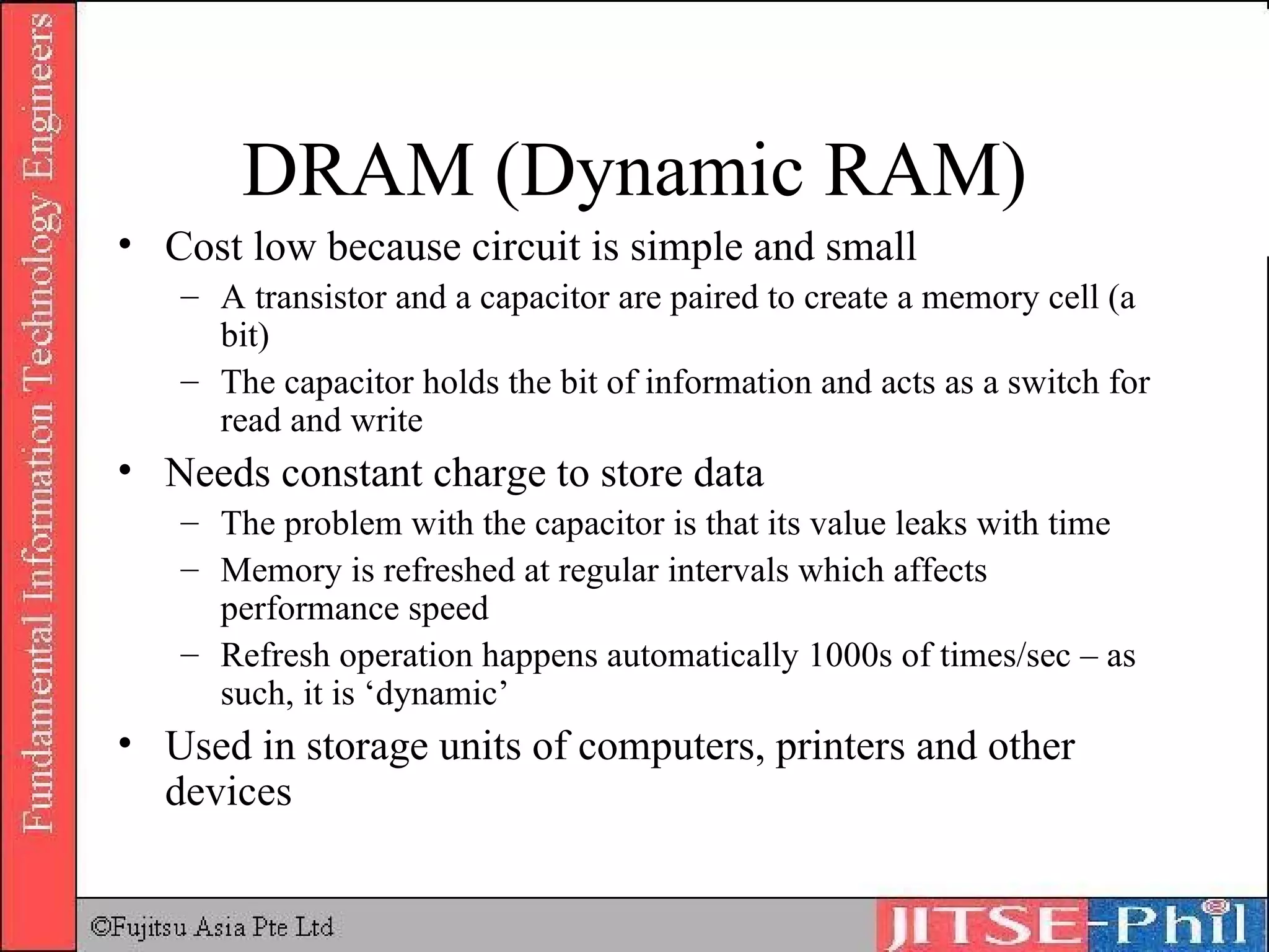 DRAM (Dynamic RAM) Cost low because circuit is simple and small A transistor and a capacitor are paired to create a memory cell (a bit) The capacitor holds the bit of information and acts as a switch for read and write Needs constant charge to store data The problem with the capacitor is that its value leaks with time Memory is refreshed at regular intervals which affects performance speed Refresh operation happens automatically 1000s of times/sec – as such, it is ‘dynamic’ Used in storage units of computers, printers and other devices 
