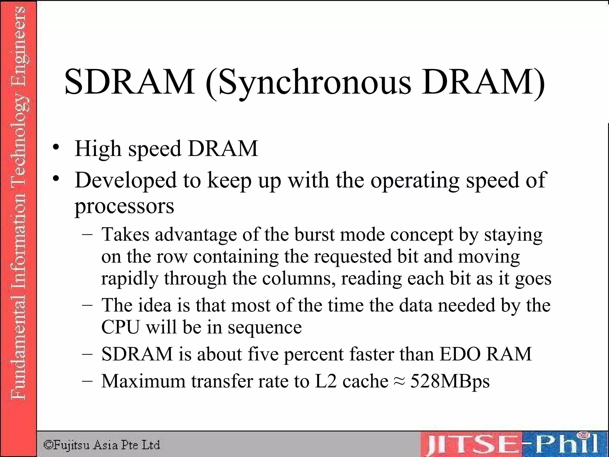 SDRAM (Synchronous DRAM) High speed DRAM Developed to keep up with the operating speed of processors Takes advantage of the burst mode concept by staying on the row containing the requested bit and moving rapidly through the columns, reading each bit as it goes The idea is that most of the time the data needed by the CPU will be in sequence SDRAM is about five percent faster than EDO RAM Maximum transfer rate to L2 cache ≈ 528MBps 