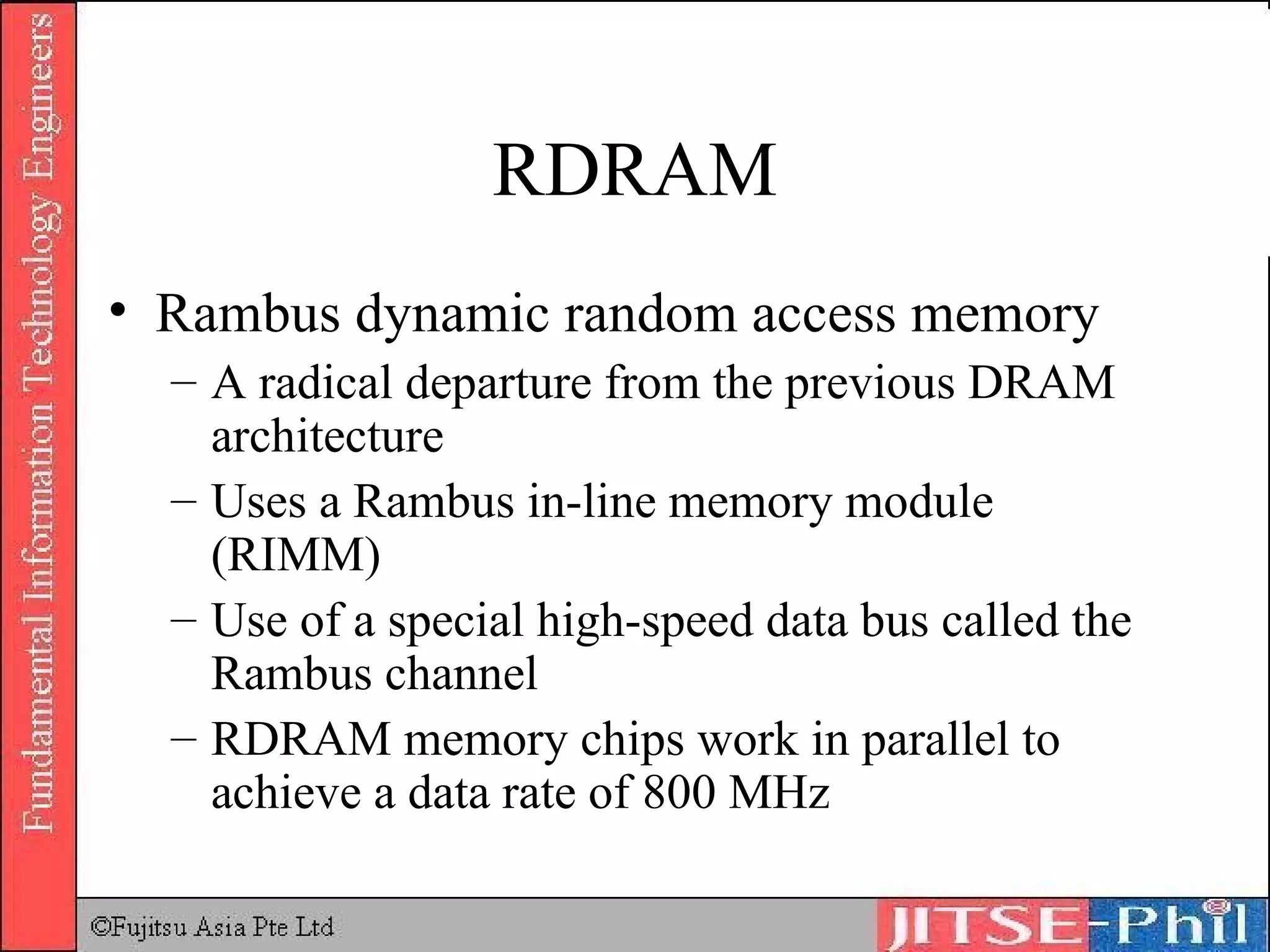 RDRAM Rambus dynamic random access memory A radical departure from the previous DRAM architecture Uses a Rambus in-line memory module (RIMM) Use of a special high-speed data bus called the Rambus channel RDRAM memory chips work in parallel to achieve a data rate of 800 MHz 