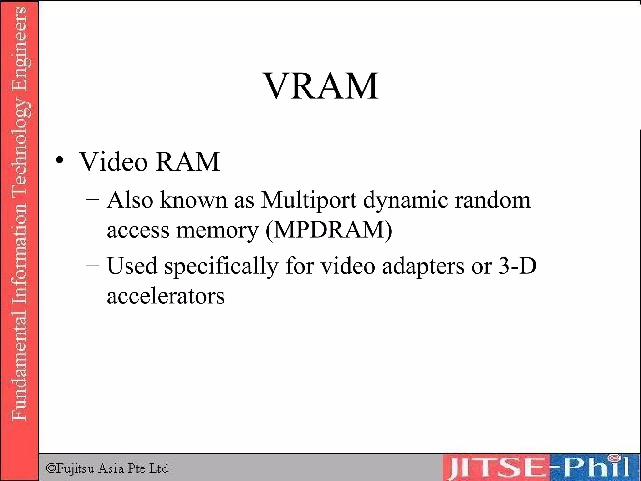 VRAM Video RAM Also known as Multiport dynamic random access memory (MPDRAM) Used specifically for video adapters or 3-D accelerators 