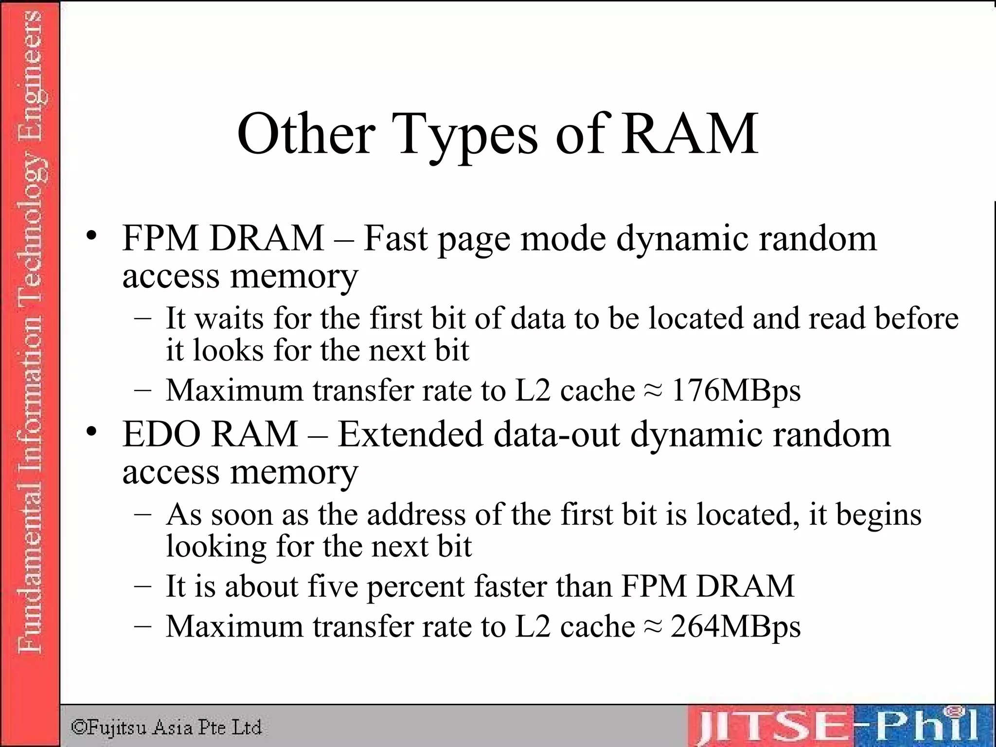 Other Types of RAM FPM DRAM – Fast page mode dynamic random access memory It waits for the first bit of data to be located and read before it looks for the next bit Maximum transfer rate to L2 cache ≈ 176MBps EDO RAM – Extended data-out dynamic random access memory As soon as the address of the first bit is located, it begins looking for the next bit It is about five percent faster than FPM DRAM Maximum transfer rate to L2 cache ≈ 264MBps 