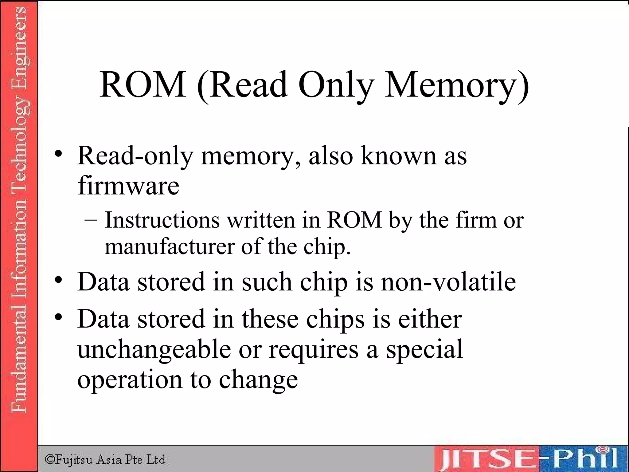 ROM (Read Only Memory) Read-only memory, also known as firmware Instructions written in ROM by the firm or manufacturer of the chip. Data stored in such chip is non-volatile Data stored in these chips is either unchangeable or requires a special operation to change 