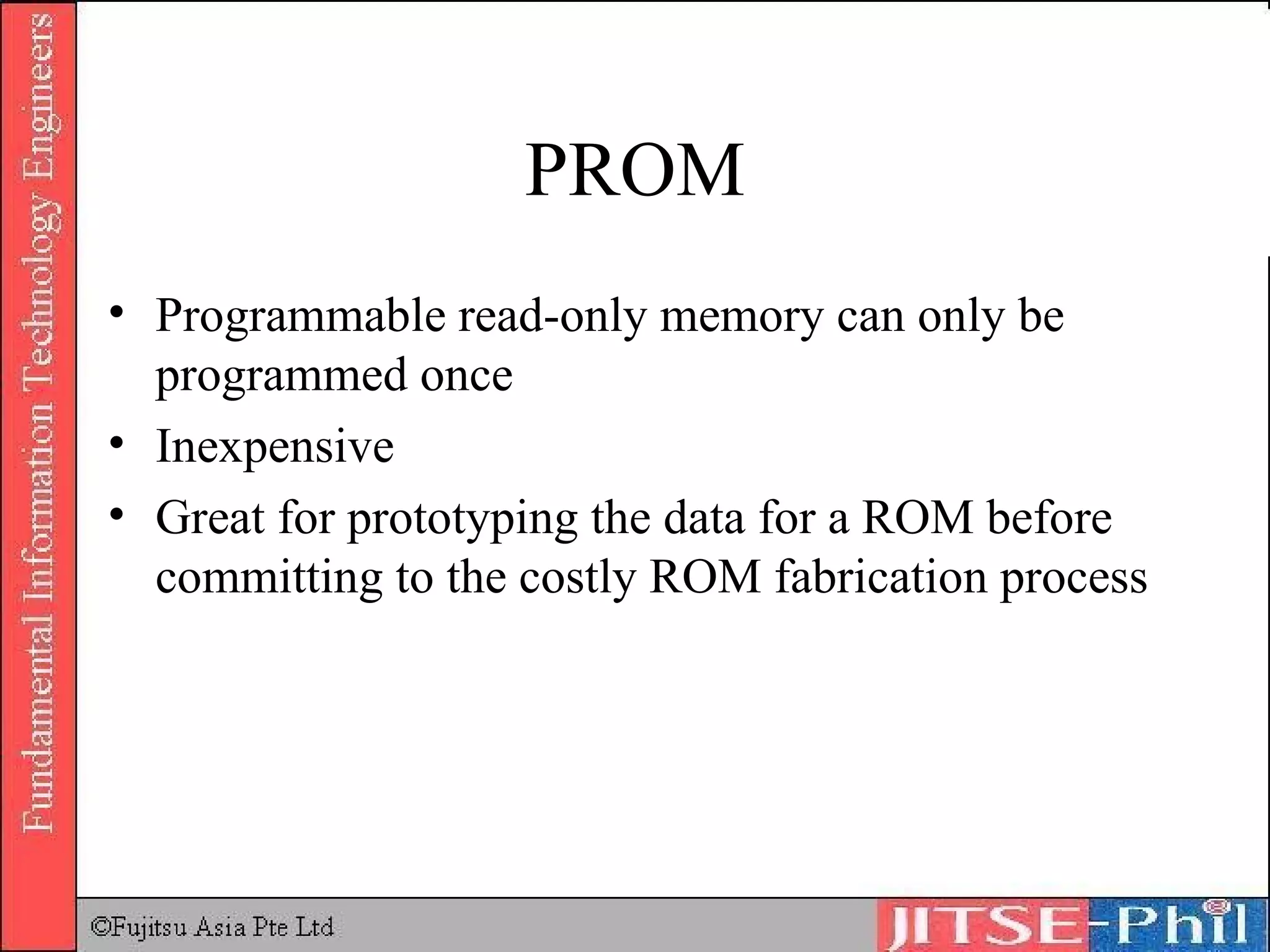 PROM Programmable read-only memory can only be programmed once Inexpensive Great for prototyping the data for a ROM before committing to the costly ROM fabrication process 