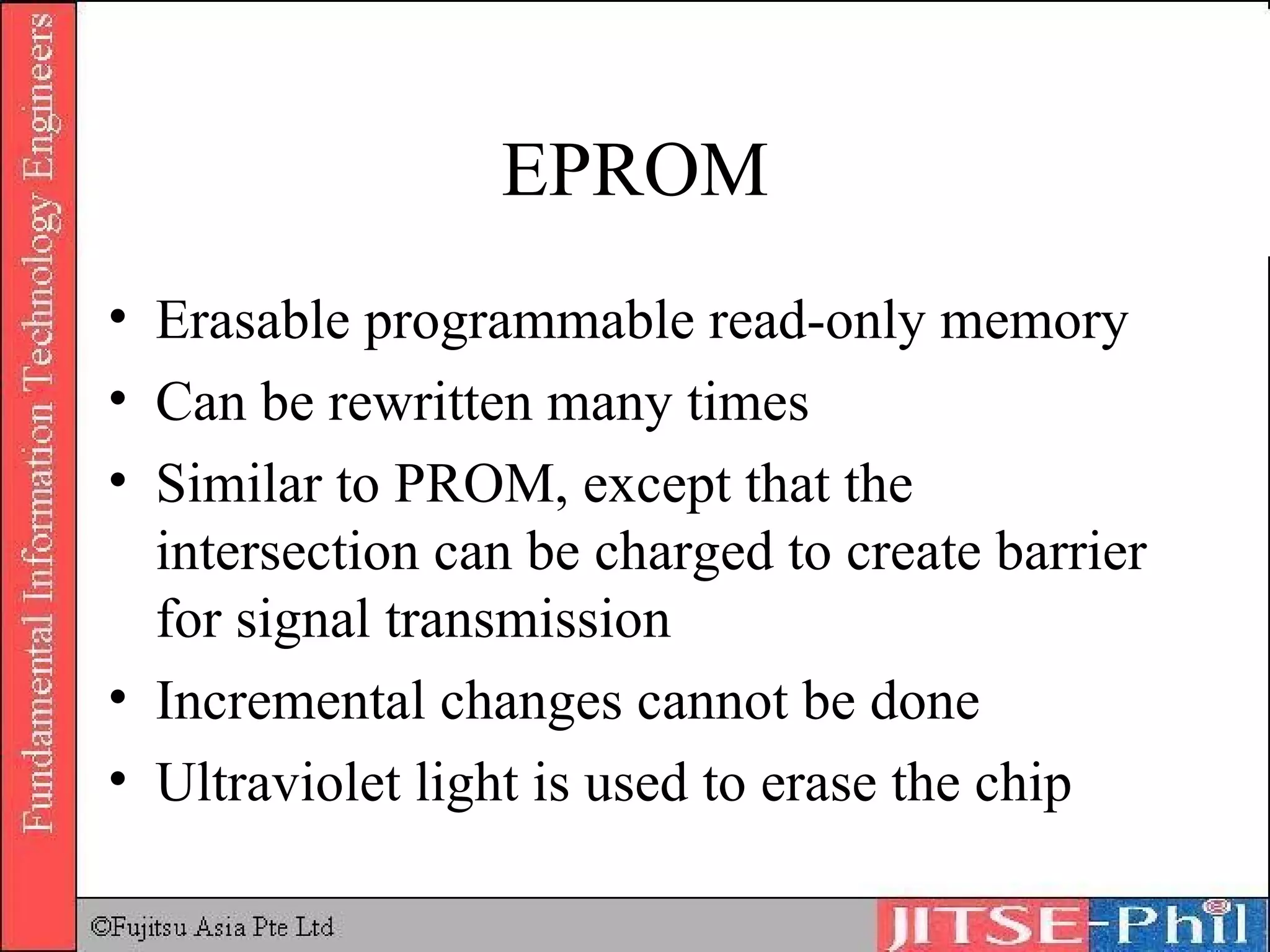EPROM Erasable programmable read-only memory Can be rewritten many times Similar to PROM, except that the intersection can be charged to create barrier for signal transmission Incremental changes cannot be done Ultraviolet light is used to erase the chip 