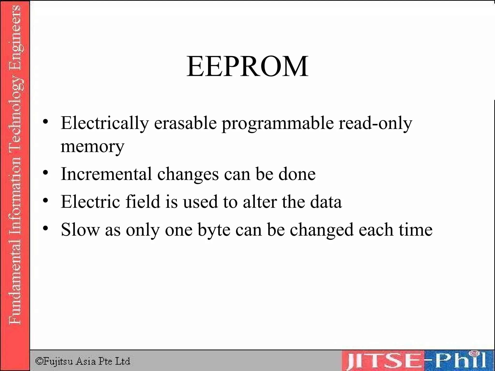 EEPROM Electrically erasable programmable read-only memory Incremental changes can be done Electric field is used to alter the data Slow as only one byte can be changed each time 