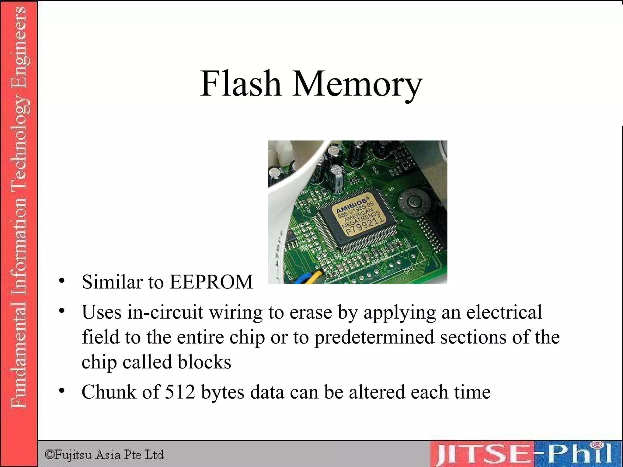 Flash Memory Similar to EEPROM Uses in-circuit wiring to erase by applying an electrical field to the entire chip or to predetermined sections of the chip called blocks Chunk of 512 bytes data can be altered each time 