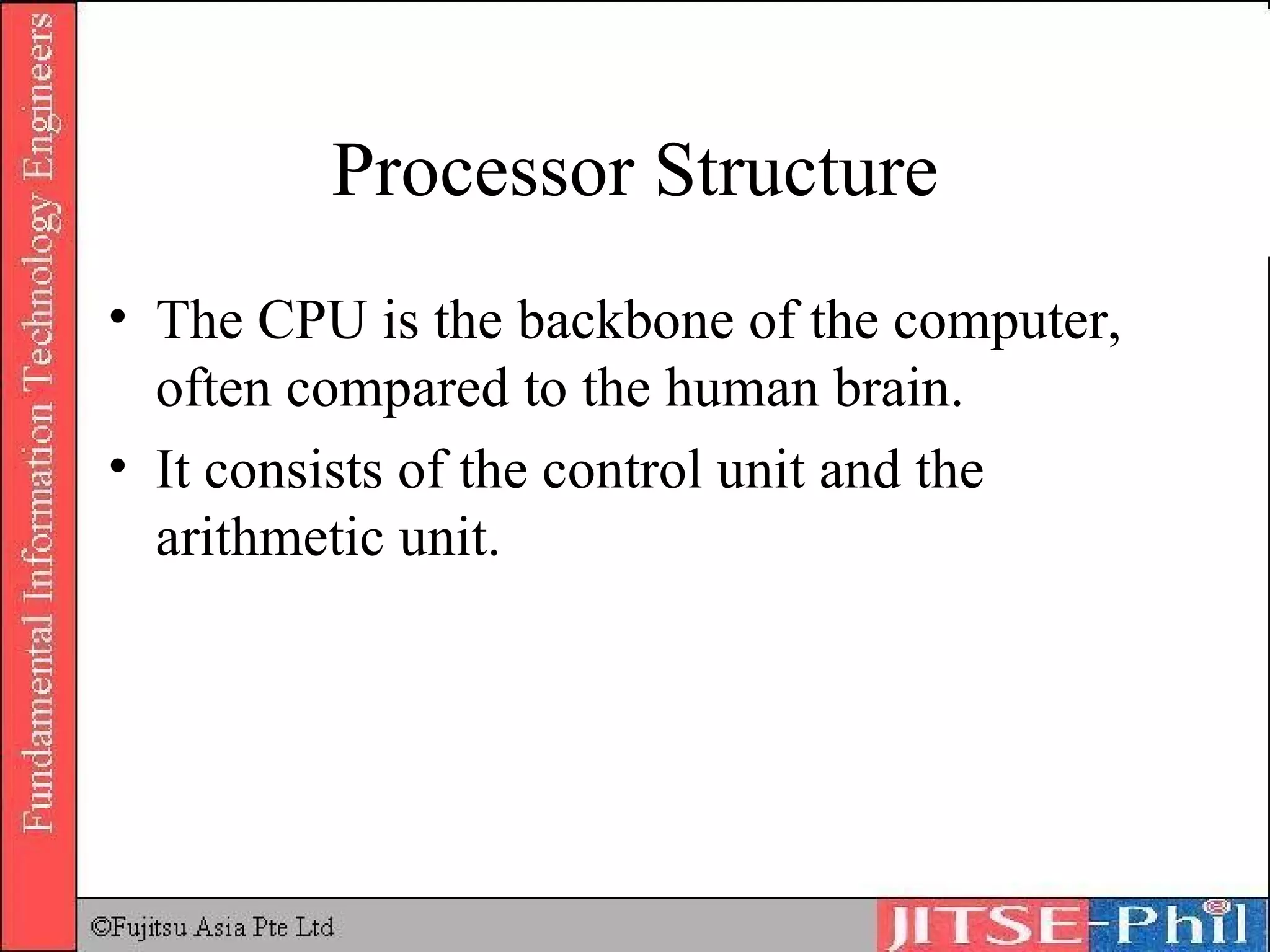 Processor Structure The CPU is the backbone of the computer, often compared to the human brain.  It consists of the control unit and the arithmetic unit. 