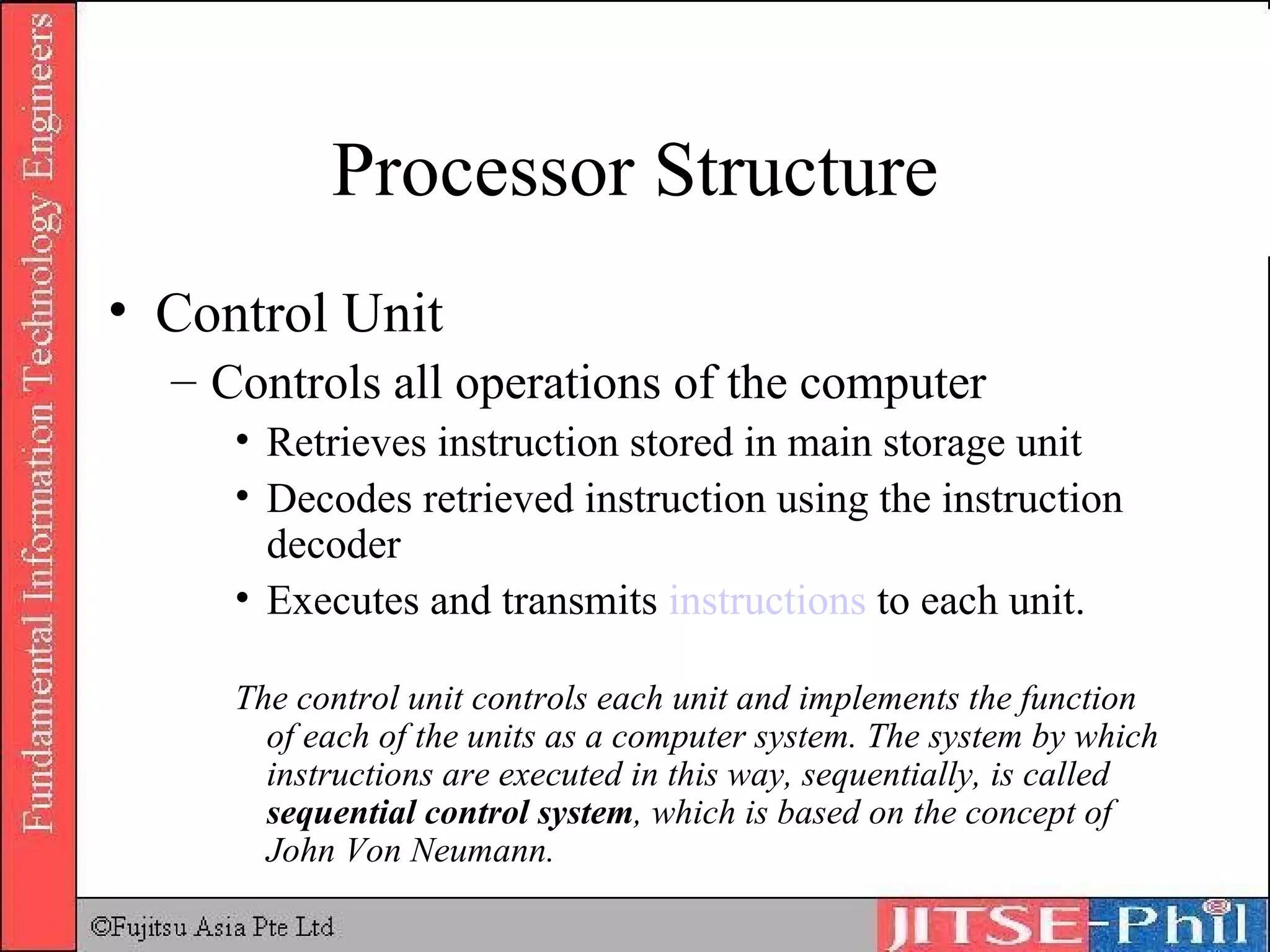 Processor Structure Control Unit Controls all operations of the computer Retrieves instruction stored in main storage unit Decodes retrieved instruction using the instruction decoder Executes and transmits  instructions  to each unit.  The control unit controls each unit and implements the function of each of the units as a computer system. The system by which instructions are executed in this way, sequentially, is called  sequential control system , which is based on the concept of John Von Neumann. 