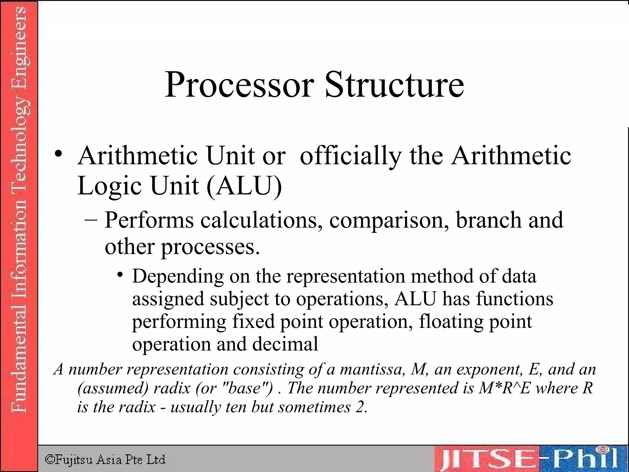 Processor Structure Arithmetic Unit or  officially the Arithmetic Logic Unit (ALU) Performs calculations, comparison, branch and other processes.  Depending on the representation method of data assigned subject to operations, ALU has functions performing fixed point operation, floating point operation and decimal A number representation consisting of a mantissa, M, an exponent, E, and an (assumed) radix (or &quot;base&quot;) . The number represented is M*R^E where R is the radix - usually ten but sometimes 2.  