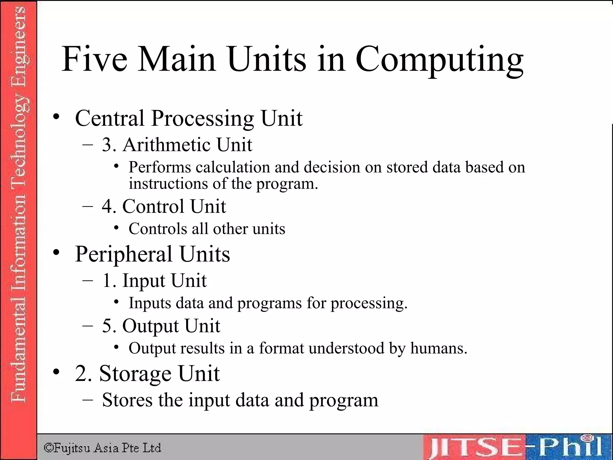 Five Main Units in Computing Central Processing Unit 3. Arithmetic Unit Performs calculation and decision on stored data based on instructions of the program. 4. Control Unit Controls all other units Peripheral Units 1. Input Unit Inputs data and programs for processing. 5. Output Unit Output results in a format understood by humans. 2. Storage Unit Stores the input data and program 