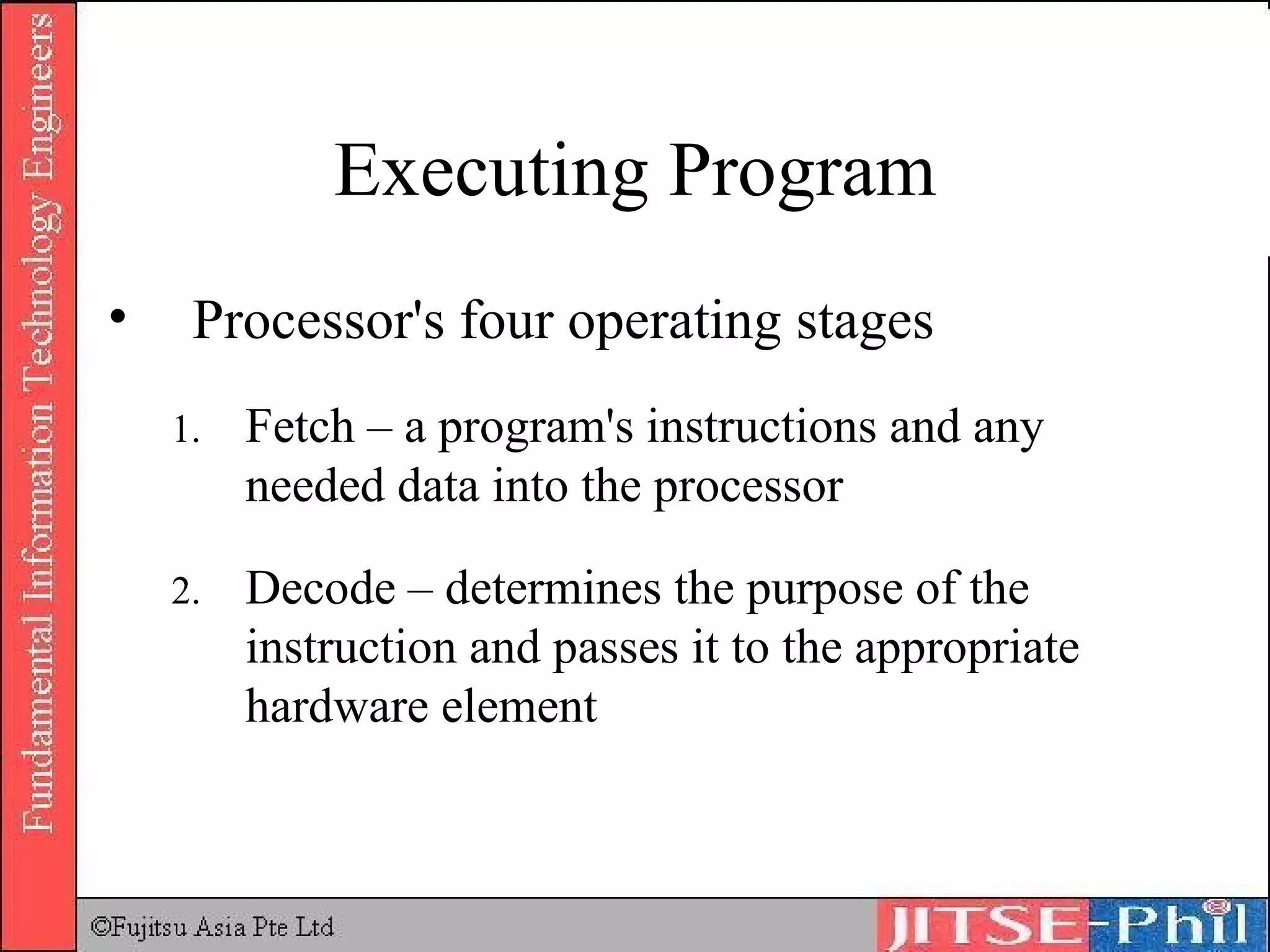 Executing Program Processor's four operating stages Fetch – a program's instructions and any needed data into the processor Decode – determines the purpose of the instruction and passes it to the appropriate hardware element 