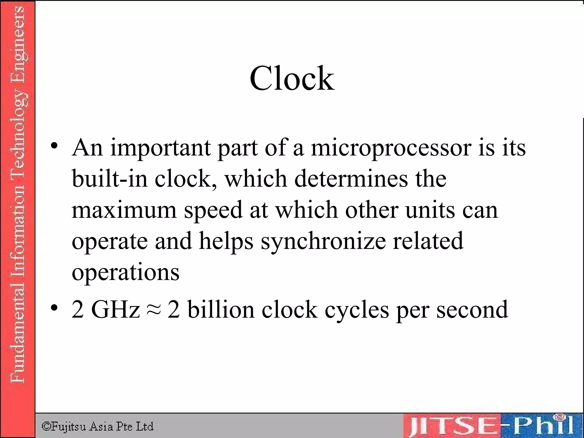Clock An important part of a microprocessor is its built-in clock, which determines the maximum speed at which other units can operate and helps synchronize related operations 2 GHz ≈ 2 billion clock cycles per second 