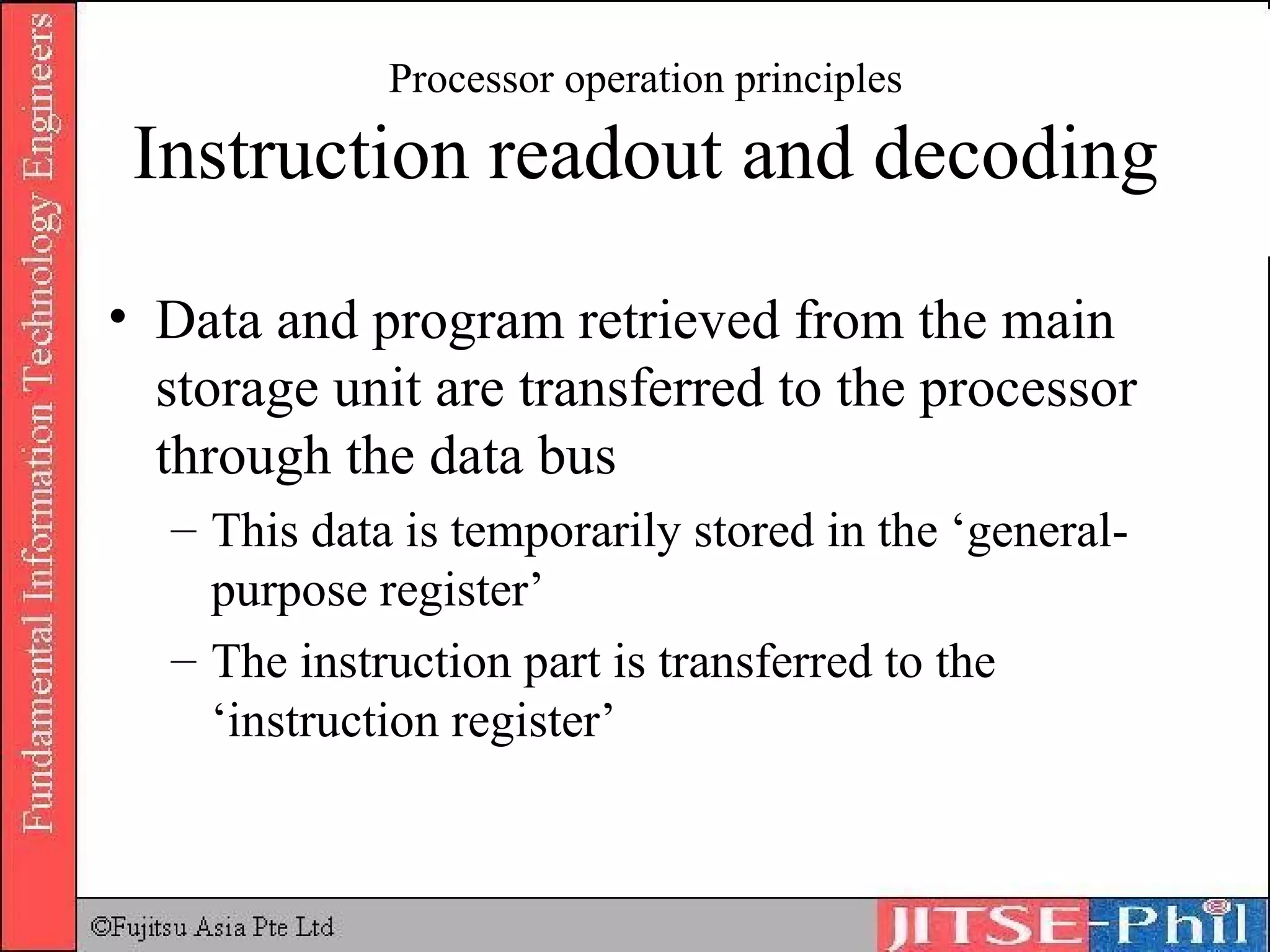 Processor operation principles Instruction readout and decoding Data and program retrieved from the main storage unit are transferred to the processor through the data bus This data is temporarily stored in the ‘general-purpose register’ The instruction part is transferred to the ‘instruction register’ 