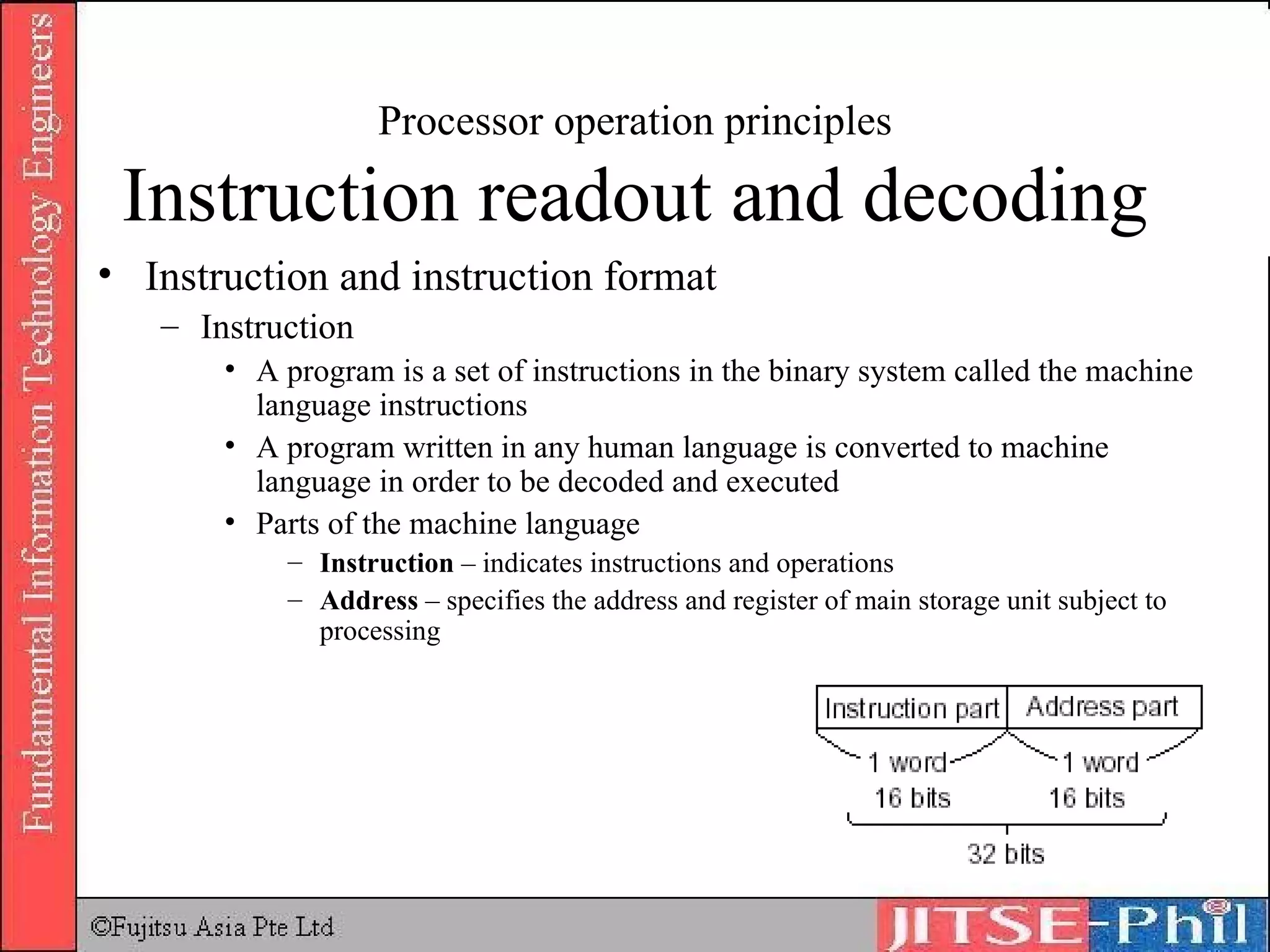 Processor operation principles Instruction readout and decoding Instruction  and instruction format Instruction A program is a set of instructions in the binary system called the machine language instructions A program written in any human language is converted to machine language in order to be decoded and executed Parts of the machine language Instruction  – indicates instructions and operations Address  – specifies the address and register of main storage unit subject to processing 