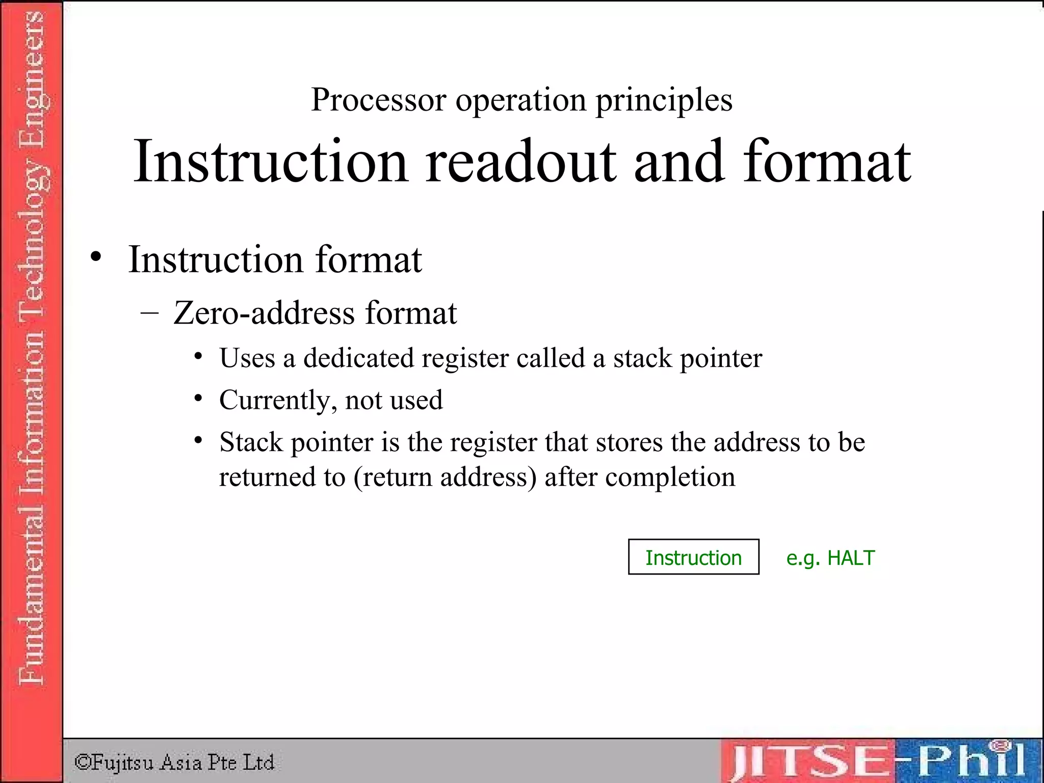 Processor operation principles Instruction readout and format Instruction format Zero-address format Uses a dedicated register called a stack pointer Currently, not used Stack pointer is the register that stores the address to be returned to (return address) after completion Instruction e.g. HALT 