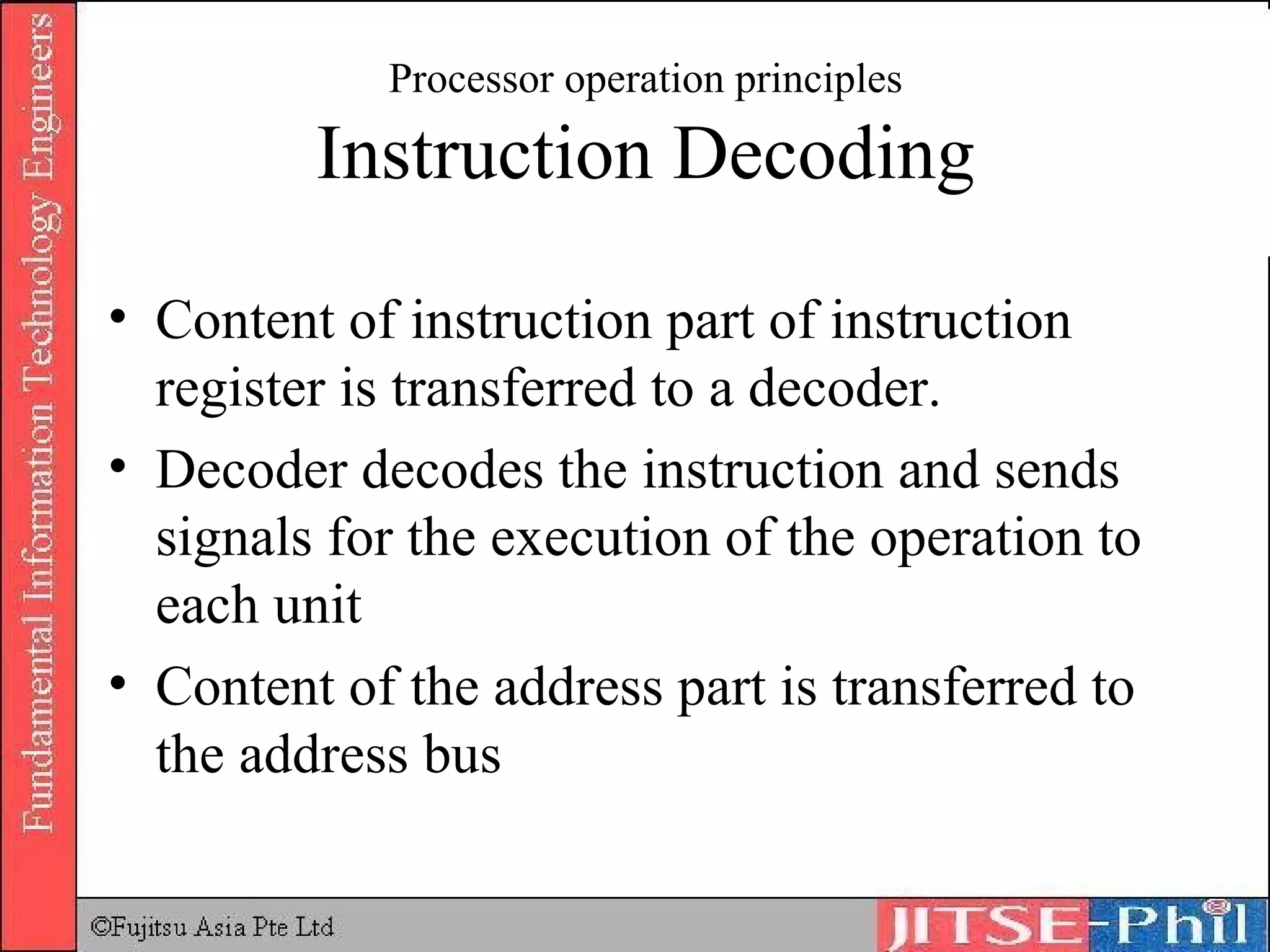 Processor operation principles Instruction Decoding Content of instruction part of instruction register is transferred to a decoder. Decoder decodes the instruction and sends signals for the execution of the operation to each unit Content of the address part is transferred to the address bus 