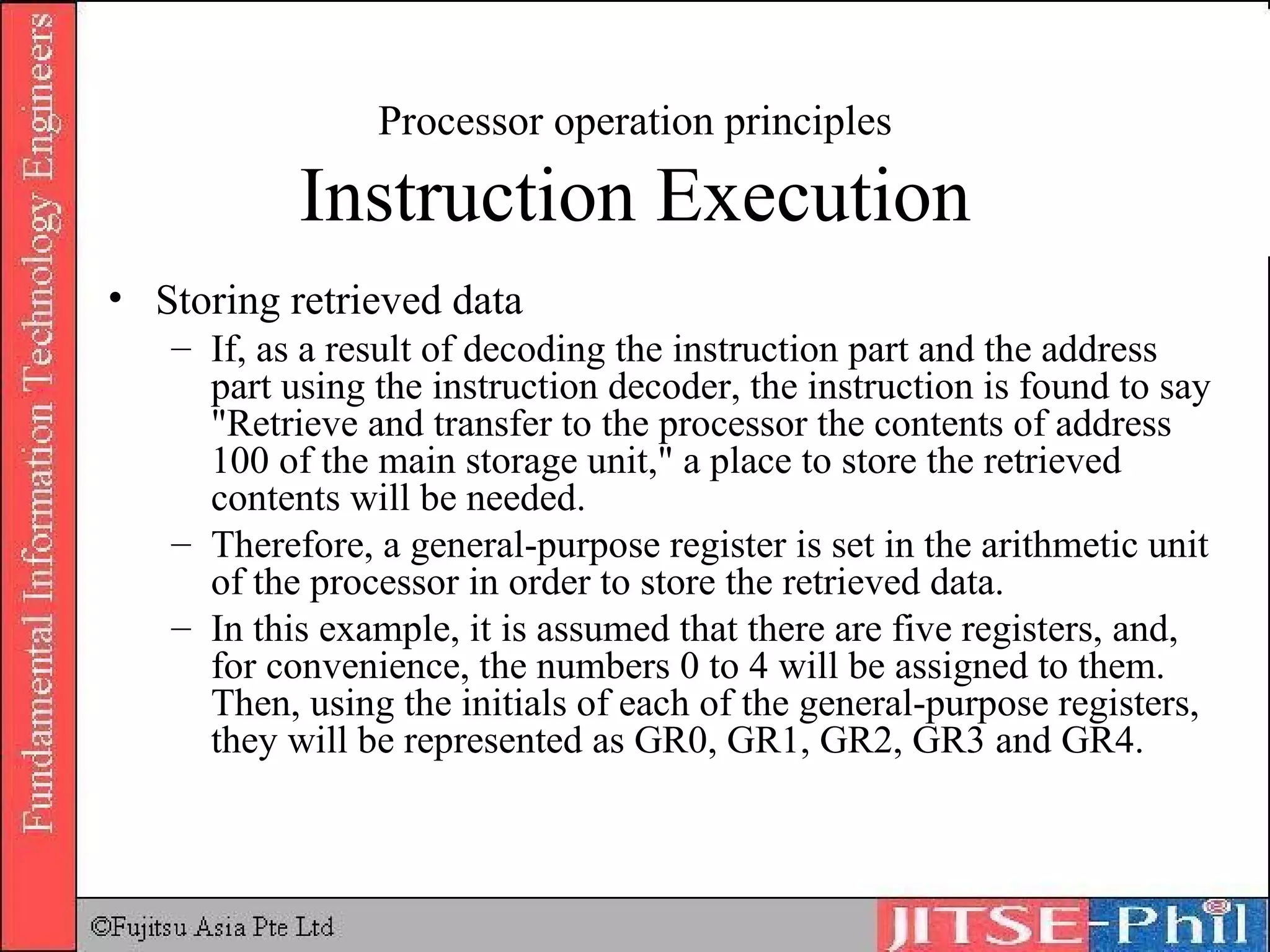 Processor operation principles Instruction Execution Storing retrieved data If, as a result of decoding the instruction part and the address part using the instruction decoder, the instruction is found to say &quot;Retrieve and transfer to the processor the contents of address 100 of the main storage unit,&quot; a place to store the retrieved contents will be needed.  Therefore, a general-purpose register is set in the arithmetic unit of the processor in order to store the retrieved data.  In this example, it is assumed that there are five registers, and, for convenience, the numbers 0 to 4 will be assigned to them. Then, using the initials of each of the general-purpose registers, they will be represented as GR0, GR1, GR2, GR3 and GR4. 