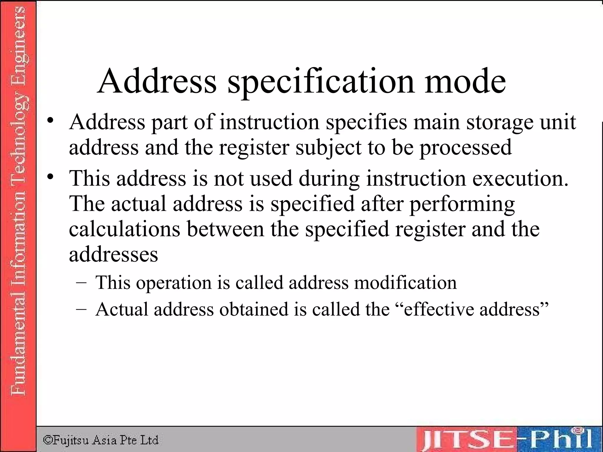 Address specification mode Address part of instruction specifies main storage unit address and the register subject to be processed This address is not used during instruction execution. The actual address is specified after performing calculations between the specified register and the addresses This operation is called address modification Actual address obtained is called the “effective address” 