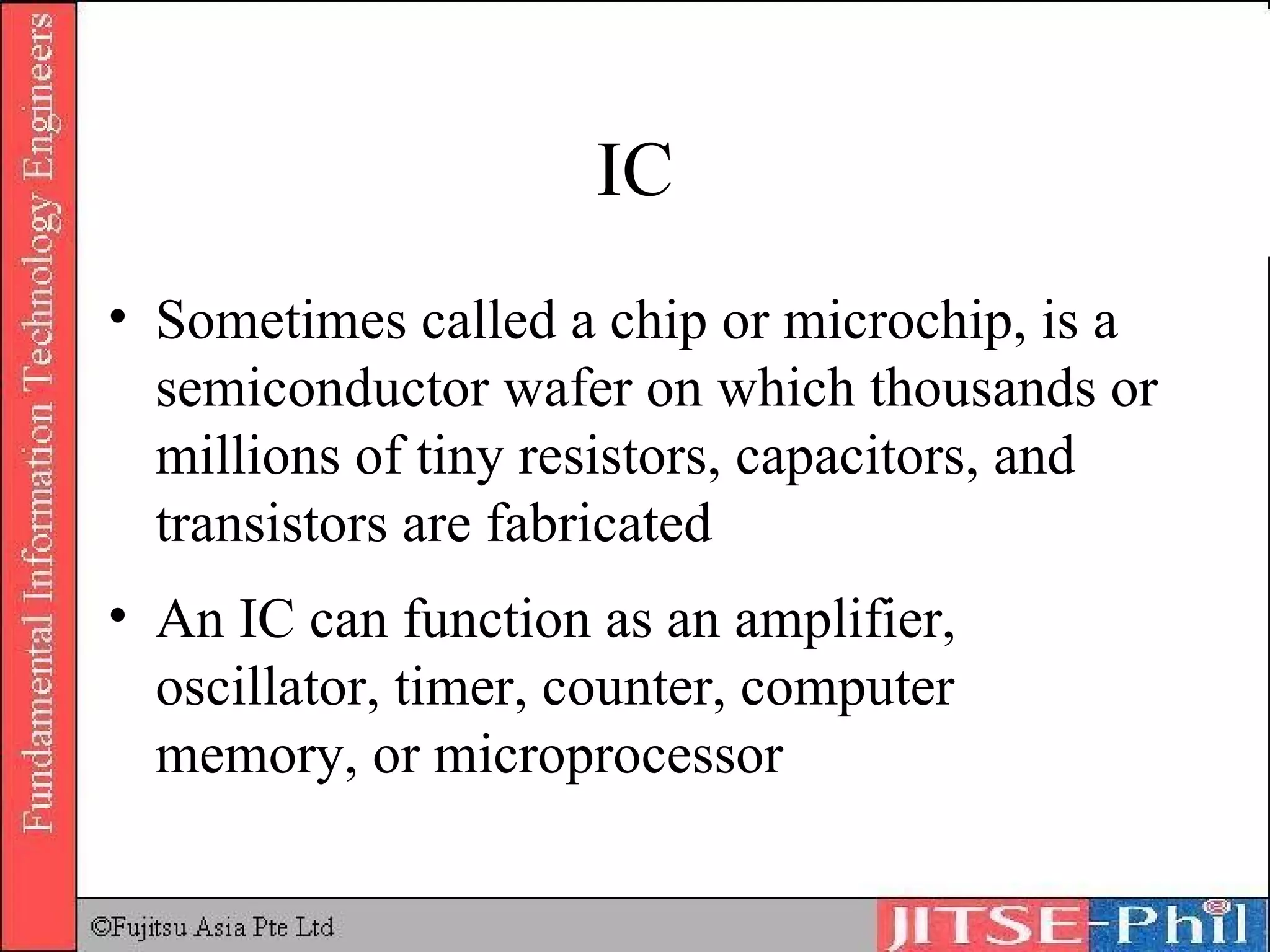IC Sometimes called a chip or microchip, is a semiconductor wafer on which thousands or millions of tiny resistors, capacitors, and transistors are fabricated An IC can function as an amplifier, oscillator, timer, counter, computer memory, or microprocessor 