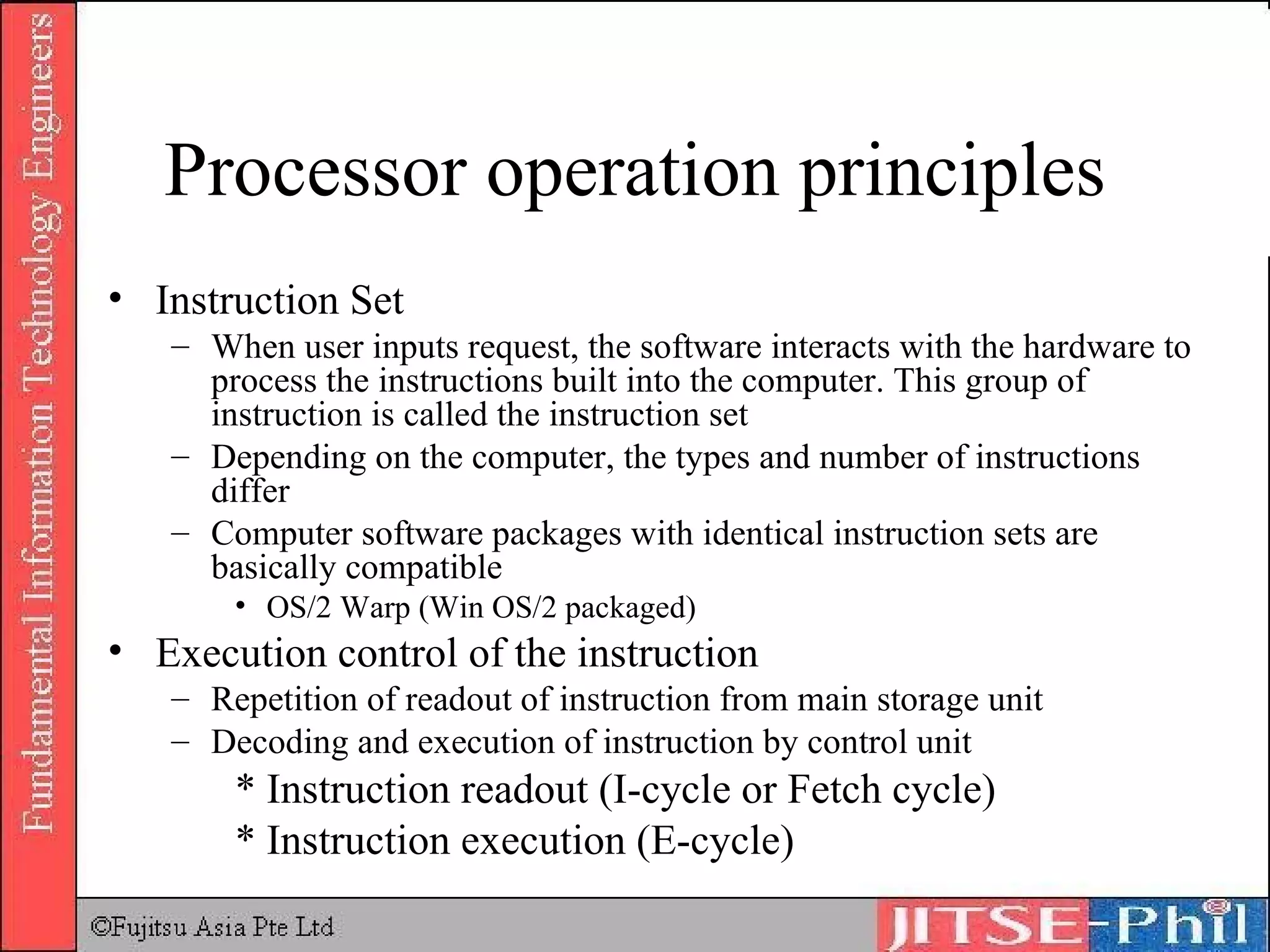 Processor operation principles Instruction Set When user inputs request, the software interacts with the hardware to process the instructions built into the computer. This group of instruction is called the instruction set Depending on the computer, the types and number of instructions differ Computer software packages with identical instruction sets are basically compatible OS/2 Warp (Win OS/2 packaged) Execution control of the instruction Repetition of readout of instruction from main storage unit  Decoding and execution of instruction by control unit * Instruction readout (I-cycle or Fetch cycle) * Instruction execution (E-cycle) 