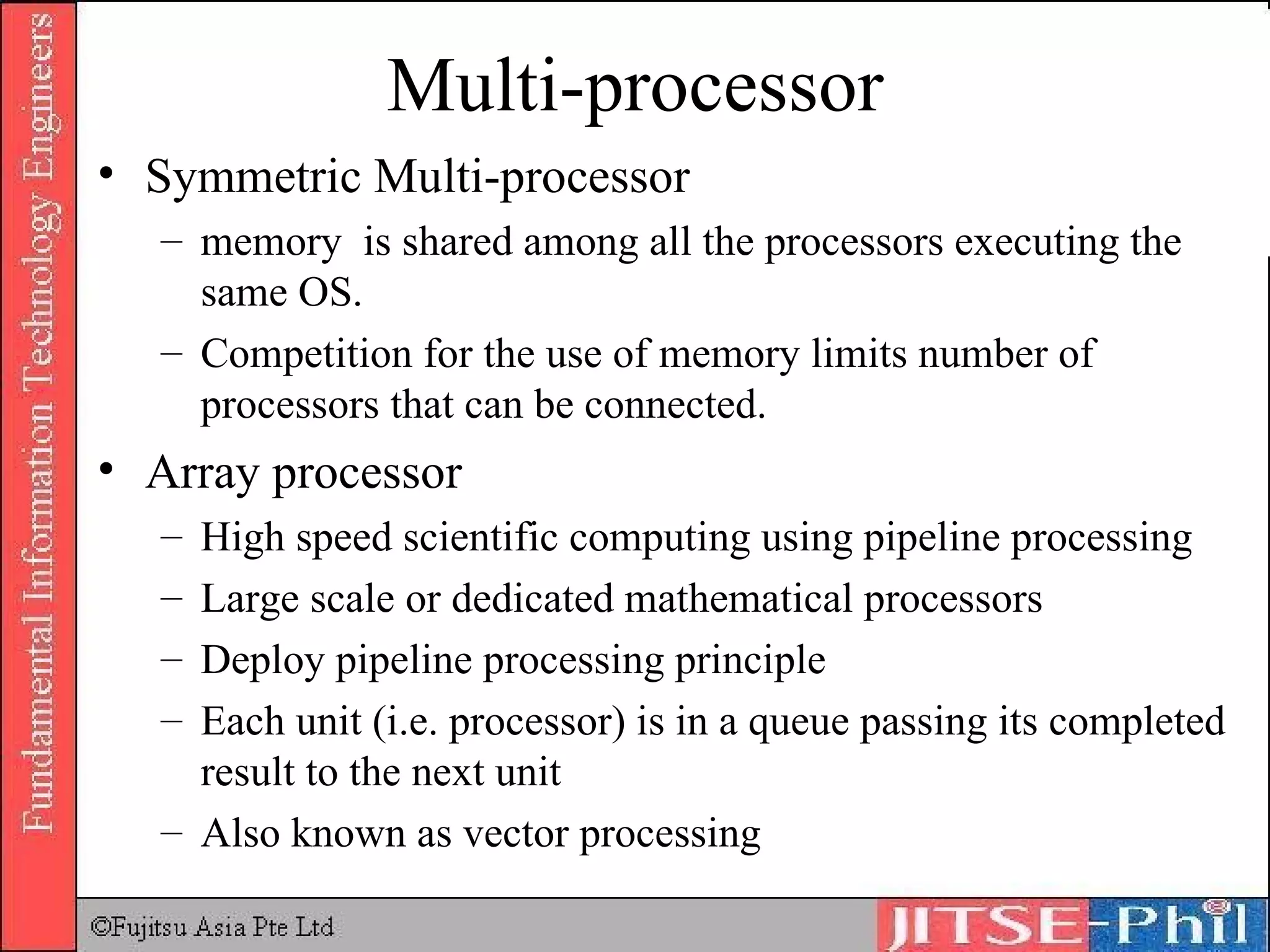 Multi-processor Symmetric Multi-processor memory  is shared among all the processors executing the same OS.  Competition for the use of memory limits number of processors that can be connected. Array processor High speed scientific computing using pipeline processing Large scale or dedicated mathematical processors Deploy pipeline processing principle Each unit (i.e. processor) is in a queue passing its completed result to the next unit Also known as vector processing 