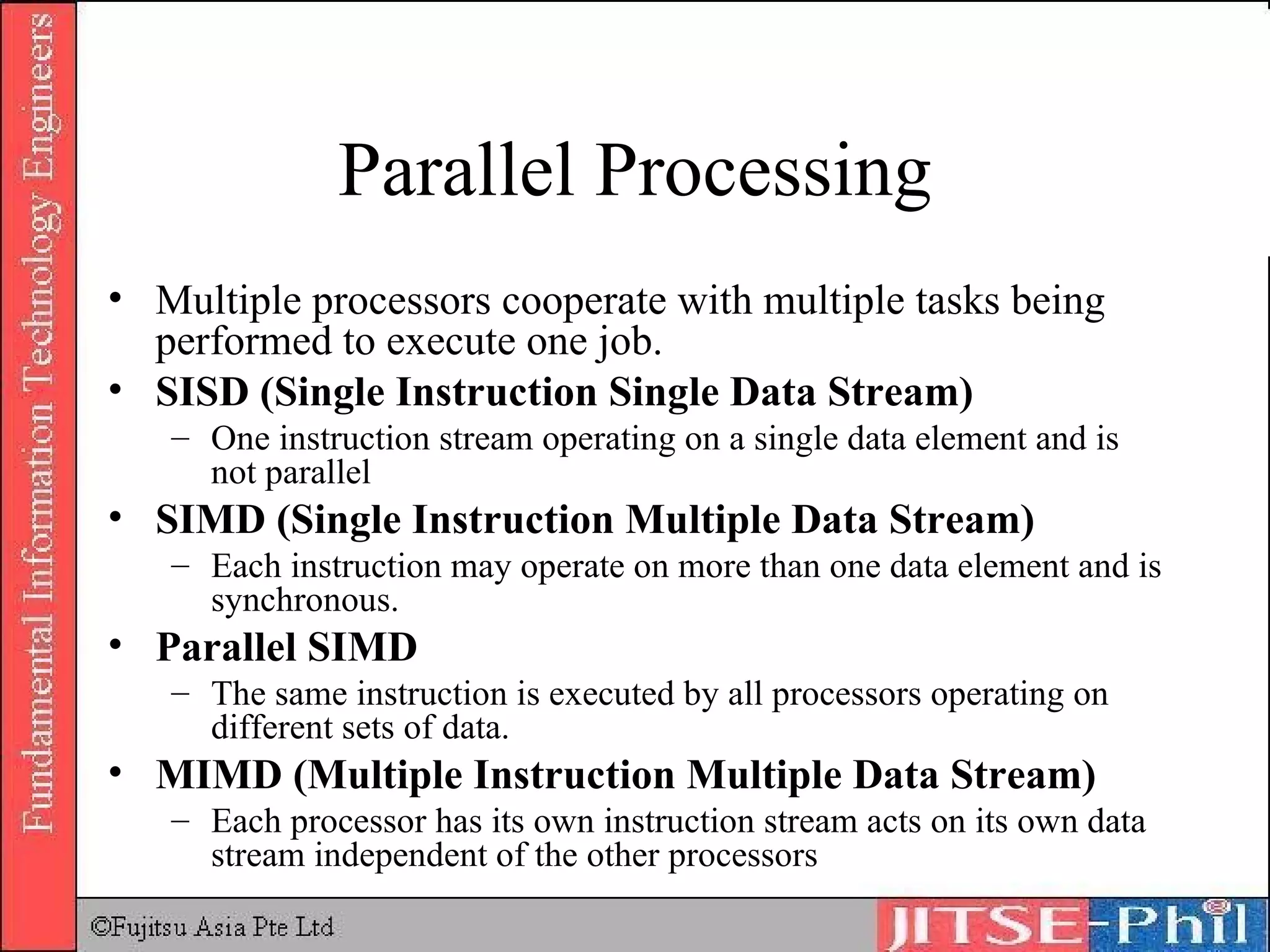Parallel Processing Multiple processors cooperate with multiple tasks being performed to execute one job.   SISD (Single Instruction Single Data Stream) One instruction stream operating on a single data element and is not parallel SIMD (Single Instruction Multiple Data Stream) Each instruction may operate on more than one data element and is synchronous. Parallel SIMD The same instruction is executed by all processors operating on different sets of data. MIMD (Multiple Instruction Multiple Data Stream) Each processor has its own instruction stream acts on its own data stream independent of the other processors  