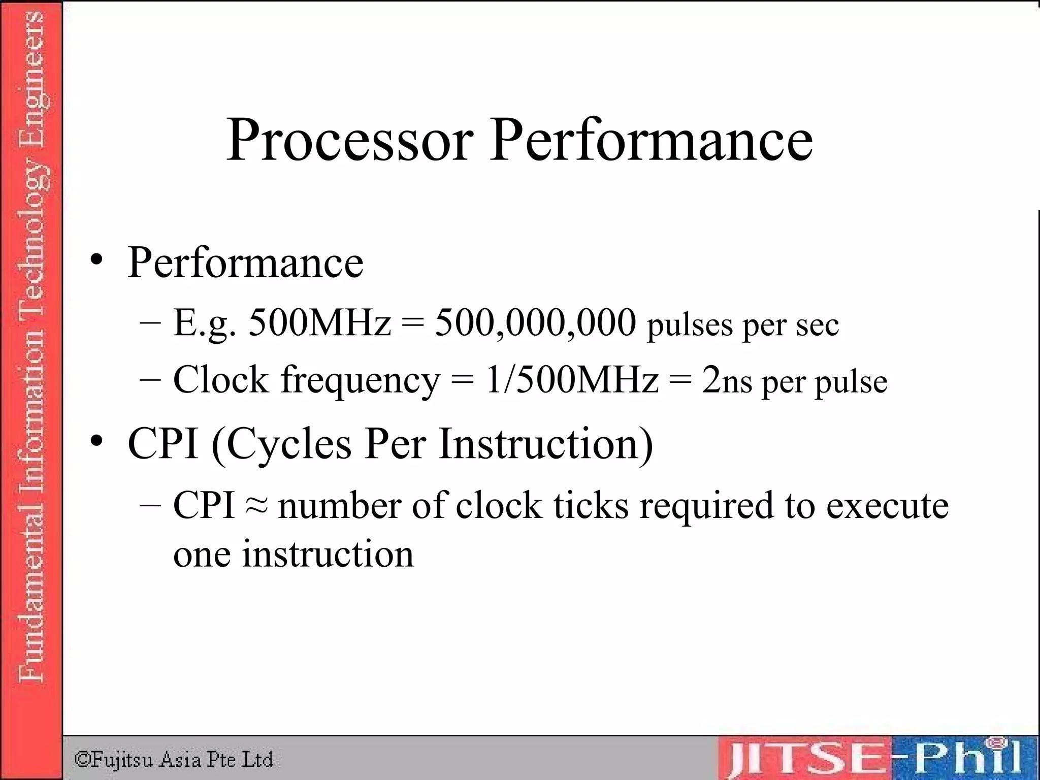 Processor Performance Performance E.g. 500MHz = 500,000,000  pulses per sec Clock frequency = 1/500MHz = 2 n s per pulse CPI (Cycles Per Instruction) CPI ≈ number of clock ticks required to execute one instruction 