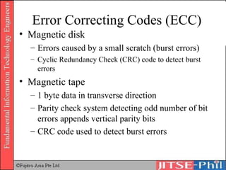 Error Correcting Codes (ECC) Magnetic disk  Errors caused by a small scratch (burst errors) Cyclic Redundancy Check (CRC) code to detect burst errors Magnetic tape 1 byte data in transverse direction Parity check system detecting odd number of bit errors appends vertical parity bits CRC code used to detect burst errors 